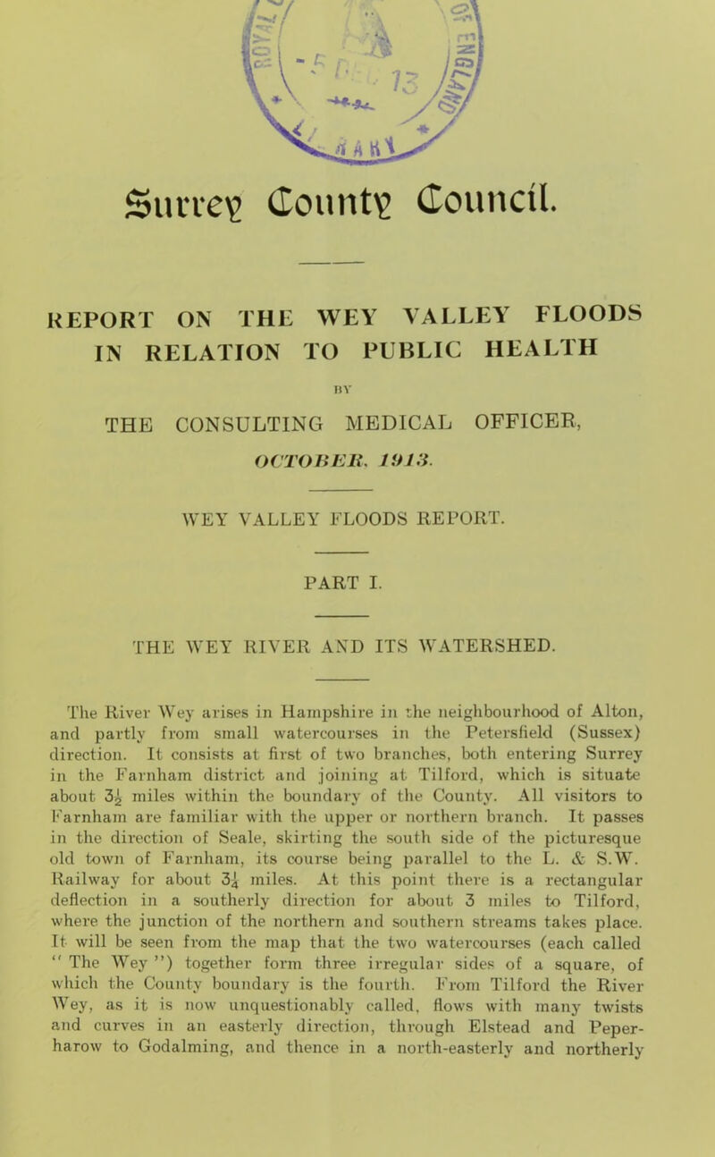 Survey County Council. REPORT ON THE WEY VALLEY FLOODS IN RELATION TO PUBLIC HEALTH BY THE CONSULTING MEDICAL OFFICER, OCTOBER. 1913. WEY VALLEY FLOODS REPORT. PART I. THE WEY RIVER AND ITS WATERSHED. The River Wey arises in Hampshire in the neighbourhood of Alton, and partly from small watercourses in the Petersfield (Sussex) direction. It consists at first of two branches, both entering Surrey in the Farnham district and joining at Tilford, which is situate about 3i miles within the boundary of the County. All visitors to Farnham are familiar with the upper or northern branch. It passes in the direction of Seale, skirting the south side of the picturesque old town of Farnham, its course being parallel to the L. & S.W. Railway for about 34 miles. At this point there is a rectangular deflection in a southerly direction for about 3 miles to Tilford, where the junction of the northern and southern streams takes place. It will be seen from the map that the two watercourses (each called  The Wey ”) together form three irregular sides of a square, of which the County boundary is the fourth. From Tilford the River Wey, as it is now unquestionably called, flows with many twists and curves in an easterly direction, through Elstead and Peper- harow to Godaiming, and thence in a north-easterly and northerly