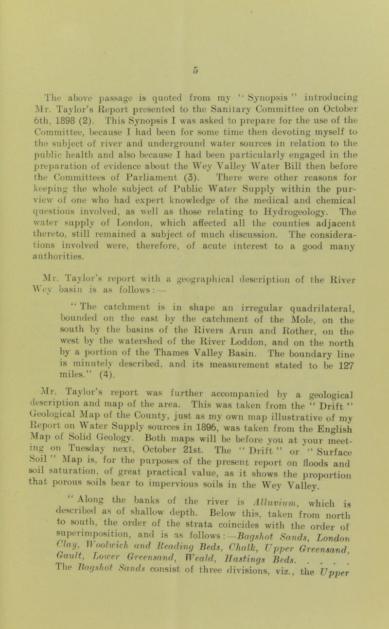 The above passage is quoted from my “ Synopsis ” introducing Mr. Taylor’s Report presented to the Sanitary Committee on October 6th, 1898 (2). This Synopsis I was asked to prepare for the use of the Committee, because I had been for some time then devoting myself to the subject of river and underground water sources in relation to the public health and also because 1 had been particularly engaged in the preparation of evidence about the Wey Valley Water Bill then before the Committees of Parliament (3). There were other reasons for keeping the whole subject of Public Water Supply within the pur- view of one who had expert knowledge of the medical and chemical questions involved, as well as those relating to Hydrogeology. The water supply of London, which affected all the counties adjacent thereto, still remained a subject of much discussion. The considera- tions involved were, therefore, of acute interest to a good many authorities. Mi. Taylor’s report with a geographical description of the River Wey basin is as follows: — “ The catchment is in shape an irregular quadrilateral, bounded on the east by the catchment of the Mole, on the south by the basins of the Rivers A run and Bother, on the west by the watershed of the River Loddon, and on the north by a portion of the Thames Valley Basin. The boundary line is minutely described, and its measurement stated to be 127 miles.” (4). Mr. Taylor’s report was further accompanied by a geological description and map of the area. This was taken from the “ Drift ” Geological Map ot the County, just as my own map illustrative of my Report on Water Supply sources in 1896, was taken from the English Map of Solid Geology. Both maps will be before you at your meet- ing on Tuesday next, October 21st, The “Drift” orSurface Soil ” Map is, for the purposes of the present report on floods and soil saturation, of great practical value, as it shows the proportion that porous soils bear to impervious soils in the Wey Valley. Along the banks of the river is Alluvium, which is described as of shallow depth. Below this, taken from north to south, the order of the strata coincides with the order of superimposition, and is as follows: —Bagshot Sands, London flay Woolwich and Beading Beds, Chalk, Upper Greensand, (rault, Lower Greensand, Weald, Hastings Beds The Bagshot Sands consist of three divisions, viz., the Upper