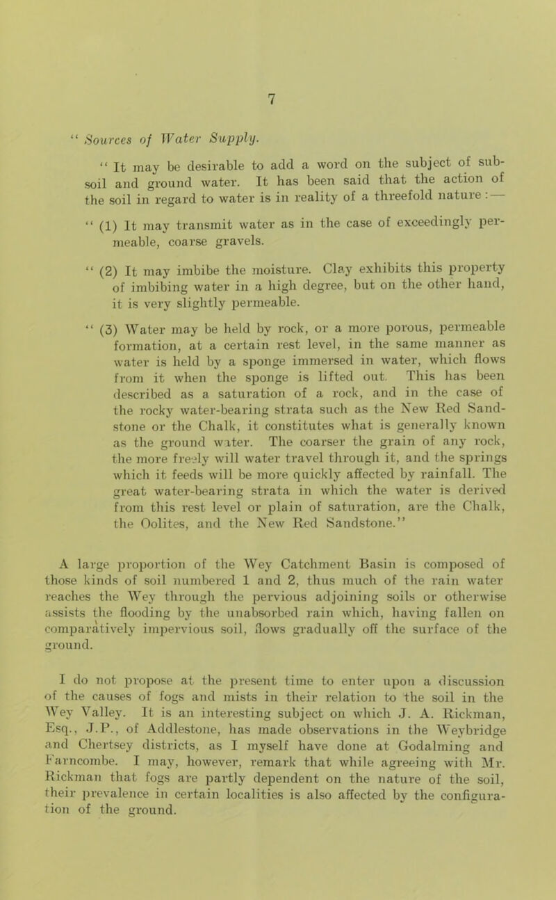 “ Sources of Water Supply. “ It may be desirable to add a word on the subject of sub- soil and ground water. It has been said that the action of the soil in regard to water is in reality of a threefold nature : — “ (1) It may transmit water as in the case of exceedingly per- meable, coarse gravels. “ (2) It may imbibe the moisture. Clay exhibits this property of imbibing water in a high degree, but on the other hand, it is very slightly permeable. “ (3) Water may be held by rock, or a more porous, permeable formation, at a certain rest level, in the same manner as water is held by a sponge immersed in water, which flows from it when the sponge is lifted out. This has been described as a saturation of a rock, and in the case of the rocky water-bearing strata such as the New Red Sand- stone or the Chalk, it constitutes what is generally known as the ground water. The coarser the grain of any rock, the more freely will water travel through it, and the springs which it feeds will be more quickly affected by rainfall. The great water-bearing strata in which the water is derived from this rest level or plain of saturation, are the Chalk, the Oolites, and the New Red Sandstone.” A large proportion of the Wey Catchment Basin is composed of those kinds of soil numbered 1 and 2, thus much of the rain water reaches the Wey through the pervious adjoining soils or otherwise assists the flooding by the unabsorbed rain which, having fallen on comparatively impervious soil, flows gradually off the surface of the ground. I do not propose at the present time to enter upon a discussion of the causes of fogs and mists in their relation to the soil in the Wey Valley. It is an interesting subject on which J. A. Rickman, Esq., J.P., of Addlestone, has made observations in the Weybridge and Chertsey districts, as I myself have done at Godaiming and barncombe. I may, however, remark that while agreeing with Mr. Rickman that fogs are partly dependent on the nature of the soil, their prevalence in certain localities is also affected by the configura- tion of the ground.