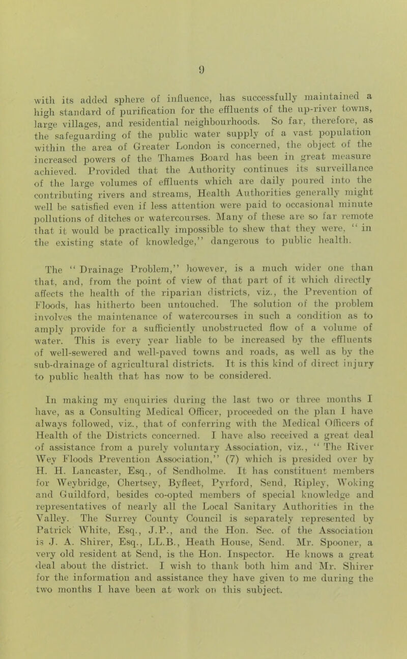 with its added sphere of influence, has successfully maintained a high standard of purification for the effluents of the up-river towns, large villages, and residential neighbourhoods. So far, therefore, as the safeguarding of the public water supply of a vast population within the area of Greater London is concerned, the object of the increased powers of the Thames Board lias been in gieat measuie achieved. Provided that the Authority continues its surveillance of the large volumes of effluents which are daily poured into the contributing rivers and streams, Health Authorities generally might well be satisfied even if less attention were paid to occasional minute pollutions of ditches or watercourses. Many of these are so tar remote that it would be practically impossible to shew that they were. “ in the existing state of knowledge,” dangerous to public health. The “ Drainage Problem,” however, is a much wider one than that, and, from the point of view of that part of it which directly affects the health of the riparian districts, viz., the Prevention of Floods, has hitherto been untouched. The solution of the problem involves the maintenance of watercourses in such a condition as to amply provide for a sufficiently unobstructed flow of a volume of water. This is every year liable to be increased by the effluents of well-sewered and well-paved towns and roads, as well as by the sub-drainage of agricultural districts. It is this kind of direct injury to public health that has now to be considered. In making my enquiries during the last two or three months I have, as a Consulting Medical Officer, proceeded on the plan 1 have always followed, viz., that of conferring with the Medical Officers of Health of the Districts concerned. I have also received a great deal of assistance from a purely voluntary Association, viz., “ The River Wey Floods Prevention Association,” (7) which is presided over by H. H. Lancaster, Esq., of Sendholme. It lias constituent members for AVeybridge, Chertsey, Byfleet, Pyrford, Send, Ripley, Woking and Guildford, besides co-opted members of special knowledge and representatives of nearly all the Local Sanitary Authorities in the Valley. The Surrey County Council is separately represented by Patrick AATrite, Esq., J.P., and the Hon. Sec. of the Association is J. A. Shirer, Esq., LL.B., Heath House, Send. Mr. Spooner, a very old resident at Send, is the Hon. Inspector. He knows a great deal about the district. I wish to thank both him and Mr. Shirer for the information and assistance they have given to me during the two months I have been at work on this subject.