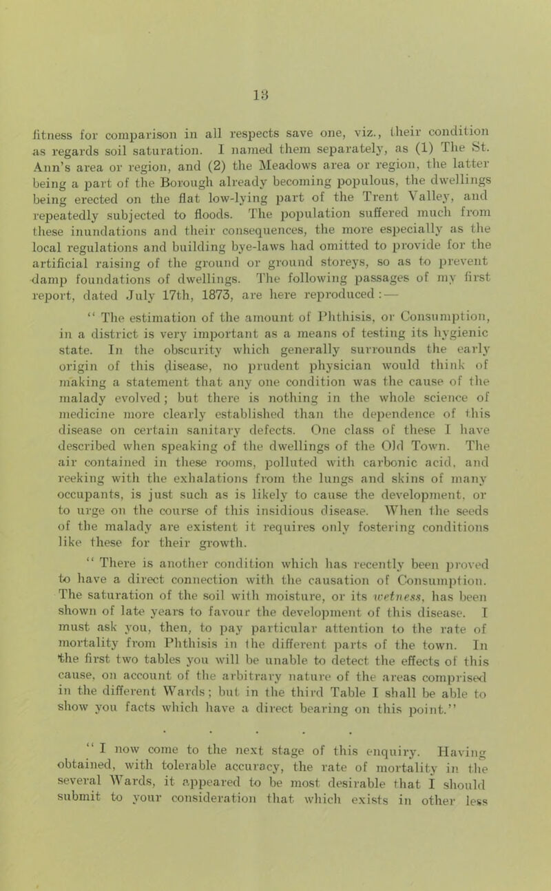 as regards soil saturation. 1 named them separately, as (1) The St. Ann’s area or region, and (2) the Meadows area or region, the latter being a part of the Borough already becoming populous, the dwellings being erected on the flat low-lying part of the Trent A alley, and repeatedly subjected to floods. The population suffered much from these inundations and their consequences, the more especially as the local regulations and building bye-laws had omitted to provide for the artificial raising of the ground or ground storeys, so as to prevent damp foundations of dwellings. The following passages of my first report, dated July 17th, 1873, are here reproduced : — “ The estimation of the amount of Phthisis, or Consumption, in a district is very important as a means of testing its hygienic state. In the obscurity which generally surrounds the early origin of this disease, no prudent physician would think of making a statement that any one condition was the cause of the malady evolved; but there is nothing in the whole science of medicine more clearly established than the dependence of this disease on certain sanitary defects. One class of these I have described when speaking of the dwellings of the Old Town. The air contained in these rooms, polluted with carbonic acid, and reeking with the exhalations from the lungs and skins of many occupants, is just such as is likely to cause the development, or to urge on the course of this insidious disease. When the seeds of the malady are existent it requires only fostering conditions like these for their growth. There is another condition which has recently been proved to have a direct connection with the causation of Consumption. The saturation of the soil with moisture, or its wetness, has been shown of late years to favour the development of this disease. I must ask you, then, to pay particular attention to the rate of mortality from Phthisis in the different parts of the town. In the first two tables you will be unable to detect the effects of this cause, on account of the arbitrary nature of the areas comprised in the different Wards; but in the third Table I shall be able to show you facts which have a direct bearing on this point.” I now come to the next stage of this enquiry. Having obtained, with tolerable accuracy, the rate of mortality in the several Wards, it appeared to be most desirable that I should submit to your consideration that which exists in other less