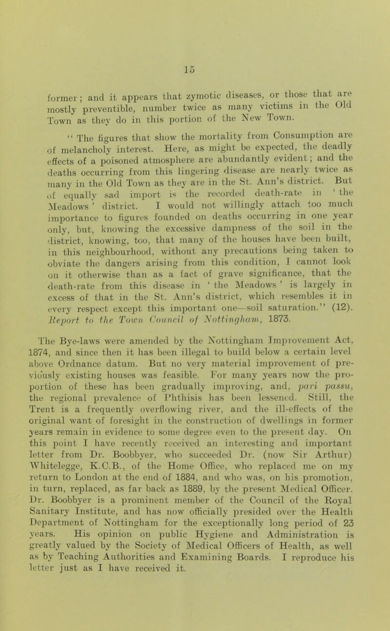 former; and it appears that zymotic diseases, or those that are mostly preventible, number twice as many victims in the Old Town as they do in this portion of the New Town. “ The figures that show the mortality from Consumption are of melancholy interest. Here, as might be expected, the deadly effects of a poisoned atmosphere are abundantly evident; and the deaths occurring from this lingering disease are nearly twice as many in the Old Town as they aie in the St. Ann s district. But of equally sad import is the recorded death-rate in the Meadows ’ district. I would not willingly attach too much importance to figures founded on deaths occurring in one year only, but, knowing the excessive dampness of the soil in the district, knowing, too, that many of the houses have been built, in this neighbourhood, without any precautions being taken to obviate the dangers arising from this condition, J cannot look- on it otherwise than as a fact of grave significance, that the death-rate from this disease in ‘ tlie Meadows ’ is largely in excess of that in the St. Ann’s district, which resembles it in every respect except this important one—soil saturation.” (12). Report to the Town Council of Nottingham, 1873. The Bye-laws were amended by the Nottingham Improvement Act, 1874, and since then it has been illegal to build below a certain level above Ordnance datum. But no very material improvement of pre- viously existing houses was feasible. For many years now the pro- portion of these has been gradually improving, and, pari passu, the regional prevalence of Phthisis lias been lessened. Still, the Trent is a frequently overflowing river, and the ill-effects of the original want of foresight in the construction of dwellings in former years remain in evidence to some degree even to the present day. On this point I have recently received an interesting and important letter from Dr. Boobbyer, who succeeded Dr. (now Sir Arthur) Whitelegge, K.C.B., of the Home Office, who replaced me on my return to London at the end of 1884, and who was, on his promotion, in turn, replaced, as far back as 1889. by the present Medical Officer. Dr. Boobbyer is a prominent member of the Council of the Royal Sanitary Institute, and has now officially presided over the Health Department of Nottingham for the exceptionally long period of 23 years. His opinion on public Hygiene and Administration is greatly valued by the Society of Medical Officers of Health, as well as by Teaching Authorities and Examining Boards. I reproduce his letter just as I have received it.