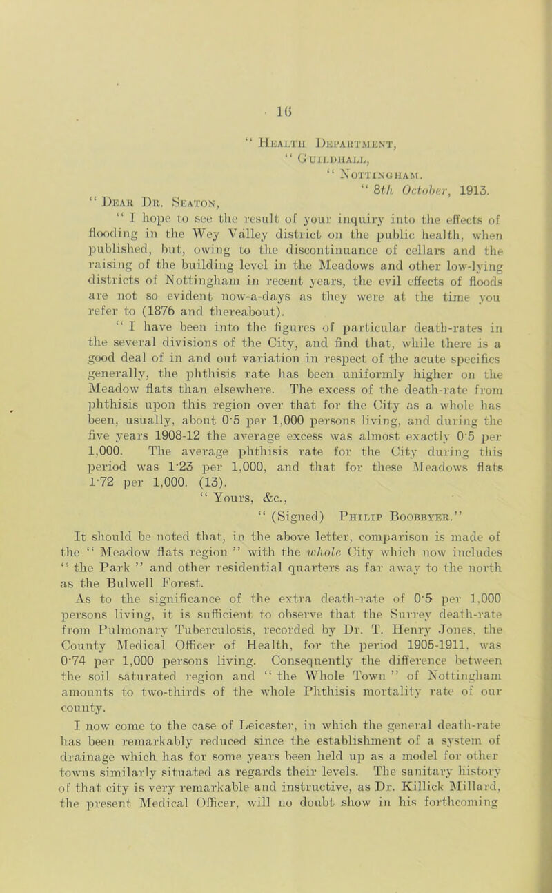 1(5 “ Health Department, “ Guildhall, “ Nottingham. “ 8th October, 1913. “ Dear Dr. Seaton, I hope to see the result of your inquiry into the effects of flooding in the Wey Valley district on the public health, when published, but, owing to the discontinuance of cellars and the raising of the building level in the Meadows and other low-lying districts of Nottingham in recent years, the evil effects of floods are not so evident now-a-days as they were at the time you refer to (1876 and thereabout). “ I have been into the figures of particular death-rates in the several divisions of the City, and find that, while there is a good deal of in and out variation in respect of the acute specifics generally, the phthisis rate has been uniformly higher on the Meadow flats than elsewhere. The excess of the death-rate from phthisis upon this region over that for the City as a whole has been, usually, about 0'5 per 1,000 persons living, and during the five years 1908-12 the average excess was almost exactly 0'5 per 1,000. The average phthisis rate for the City- during this period was 1‘23 per 1,000, and that for these Meadows flats 1-72 per 1,000. (13). “ Yours, &c., “ (Signed) Philip Boobbyer.” It should be noted that, in the above letter, comparison is made of the “ Meadow flats region ” with the whole City which now includes the Park ” and other residential quarters as far away to the north as the Bulwell Forest. As to the significance of the extra death-rate of 0‘5 per 1.000 persons living, it is sufficient to observe that the Surrey death-rate from Pulmonary Tuberculosis, recorded by Dr. T. Henry Jones, the County Medical Officer of Health, for the period 1905-1911. was 0’74 per 1,000 persons living. Consequently the difference between the soil saturated region and “ the Whole Town ” of Nottingham amounts to two-thirds of the whole Phthisis mortality rate of our county. I now come to the case of Leicester, in which the general cleath-rate has been remarkably reduced since the establishment of a system of drainage which has for some years been held up as a model for other towns similarly situated as regards their levels. The sanitary history of that city is very remarkable and instructive, as Dr. Killick Millard, the present Medical Officer, will no doubt show in his forthcoming