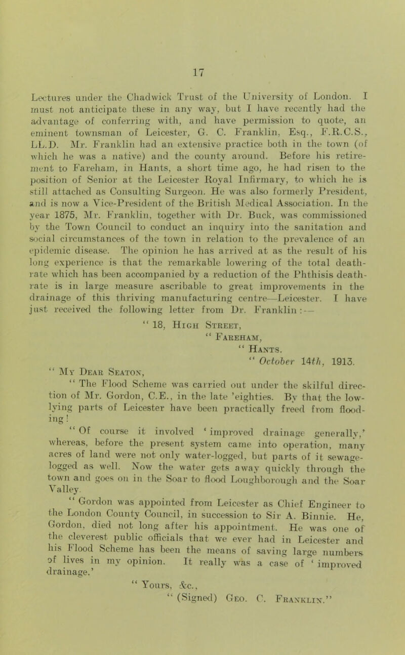 Lectures under the Chadwick Trust of the University of London. I must not anticipate these in any way, but I have recently had the advantage of conferring with, and have permission to quote, an eminent townsman of Leicester, G. C. Franklin, Esq., F.R.C.S., LL.D. Mr. Franklin had an extensive practice both in the town (of which he was a native) and the county around. Before his retire- ment to Fareham, in Hants, a short time ago, he had risen to the position of Senior at the Leicester Royal Infirmary, to which he is still attached as Consulting Surgeon. He was also formerly President, and is now a Vice-President of the British Medical Association. In the year 1875, Mr. Franklin, together with Dr. Buck, was commissioned by the Town Council to conduct an inquiry into the sanitation and social circumstances of the town in relation to the prevalence of an epidemic disease. The opinion lie has arrived at as the result of his long experience is that the remarkable lowering of the total death- rate which has been accompanied by a reduction of the Phthisis death- rate is in large measure aseribable to great improvements in the drainage of this thriving manufacturing centre—Leicester. T have just received the following letter from Dr. Franklin:-- “ 18, High Street, “ Fareham, “ Hants. “ October 14th, 1913. “ My Dear Seaton, “ The Flood Scheme was carried out under the skilful direc- tion of Mr. Gordon, C.E., in the late ’eighties. By that the low- lying parts of Leicester have been practically freed from flood- ing ! Of course it involved ‘ improved drainage generally/ whereas, before the present system came into operation, many acres of land were not only water-logged, but parts of it sewage- logged as well. Now the water gets away quickly through the town and goes on in the Soar to flood Loughborough and the Soar Valley. “ Gordon was appointed from Leicester as Chief Engineer to the London County Council, in succession to Sir A. Binnie. He, Gordon, died not long after his appointment. He was one of the clevelest public officials that we ever had in Leicester and his Mood Scheme has been the means of saving lai’ge numbers of lives in my opinion. It really was a case of ‘ improved drainage.’ “ Yours, &c., “ (Signed) Geo. C. Franklin.”