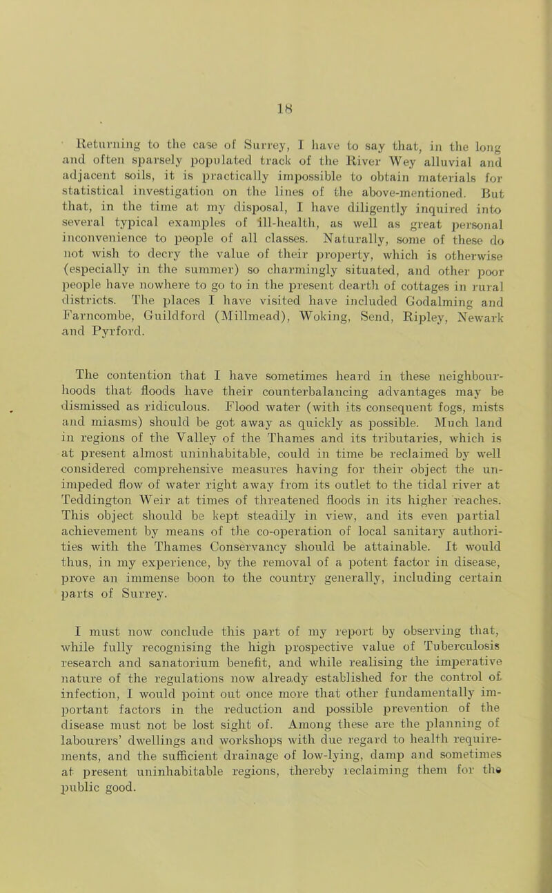 Returning to the case of Surrey, I have to say that, in the long and often sparsely populated track of the River Wey alluvial and adjacent soils, it is practically impossible to obtain materials for statistical investigation on the lines of the above-mentioned. But that, in the time at my disposal, I have diligently inquired into several typical examples of ill-health, as well as great personal inconvenience to people of all classes. Naturally, some of these do not wish to decry the value of their property, which is otherwise (especially in the summer) so charmingly situated, and other poor people have nowhere to go to in the present dearth of cottages in rural districts. The places I have visited have included Godaiming and Farncombe, Guildford (Millmead), Woking, Send, Ripley, Newark and Pvrford. The contention that I have sometimes heard in these neighbour- hoods that floods have their counterbalancing advantages may be dismissed as ridiculous. Flood water (with its consequent fogs, mists and miasms) should be got away as quickly as possible. Much land in regions of the Valley of the Thames and its tributaries, which is at present almost uninhabitable, could in time be reclaimed by well considered comprehensive measures having for their object the un- impeded flow of water right away from its outlet to the tidal river at Teddington Weir at times of threatened floods in its higher reaches. This object should be kept steadily in view, and its even partial achievement by means of the co-operation of local sanitary authori- ties with the Thames Conservancy should be attainable. It would thus, in my experience, by the removal of a potent factor in disease, prove an immense boon to the country generally, including certain parts of Surrey. I must now conclude this part of my report by observing that, while fully recognising the high prospective value of Tuberculosis research and sanatorium benefit, and while realising the imperative nature of the regulations now already established for the control of infection, I would point out once more that other fundamentally im- portant factors in the reduction and possible prevention of the disease must not be lost sight of. Among these are the planning of labourers’ dwellings and workshops with due regard to health require- ments, and the sufficient drainage of low-lying, damp and sometimes at present uninhabitable regions, thereby reclaiming them for the public good.