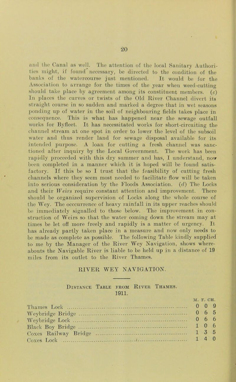 *20 ami the Canal as well. The attention of the local Sanitary Authori- ties might, if found' necessary, be directed to the condition of the banks of the watercourse just mentioned. It would be for the Association to arrange for the times of the year when weed-cutting should take place by agreement among its constituent members, (c) In places the curves or twists of the Old River Channel divert its straight course in so sudden and marked a degree that in wet seasons ponding up of water in the soil of neighbouring fields takes place in consequence. This is what has happened near the sewage outfall works for Byfleet. It has necessitated works for short-circuiting the channel stream at one spot in order to lower the level of the subsoil water and thus render land for sewage disposal available for its intended purpose. A loan for cutting a fresh channel was sanc- tioned after inquiry by the Local Government. The work has been rapidly proceeded with this dry summer and has, I understand, now been completed in a manner which it is hoped will be found satis- factory. If this be so I trust that the feasibility of cutting fresh channels where they seem most needed to facilitate flow will be taken into serious consideration by the Floods Association, (cl) The Locks and their Weirs require constant attention and improvement. There should be organized supervision of Locks along the whole course of the Wey. The occcurrence of heavy rainfall in its upper reaches should be immediately signalled to those below. The improvement in con- struction of Weirs so that the water coming down the stream may at times be let off more freely and rapidly is a matter of urgency. It has already partly taken place in a measure and now only needs to be made as complete as possible. The following Table kindly supplied to me by the Manager of the River Wey Navigation, shows where- abouts the Navigable River is liable to be held up in a distance of 19 miles from its outlet to the River Thames. RIVER WEY NAVIGATION. Distance Table from River Thames. 1911. M. F. CH. Thames Lock 0 0 9 Weybridge Bridge 0 6 5 Wey bridge Lock 0 6 6 Black Boy Bridge 10 6 Coxes Railway Bridge Coxes Lock