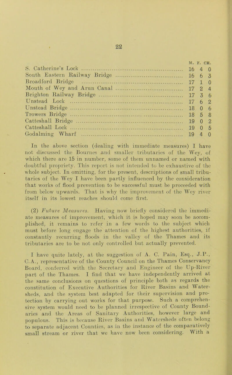m. r. CH. S. Catherine’s Lock 16 4 0 South Eastern Railway Bridge 16 6 3 Broad ford Bridge 17 l 0 Mouth of Wey and Arun Canal 17 2 4 Brighton Railway Bridge 17 3 6 Unstead Lock 17 6 2 Unstead Bridge 18 0 6 Trowers Bridge 18 5 8 Catteshall Bridge 19 0 2 Catteshall Lock 19 0 5 Godaiming Wharf 19 4 0 In the above section (dealing with immediate measures) I have not discussed the Bournes and smaller tributaries of the Wey, of which there are 15 in number, some of them unnamed or named with doubtful propriety. This report is not intended to be exhaustive of the whole subject. In omitting, for the present, descriptions of small tribu- taries of the Wey I have been partly influenced by the consideration that works of flood prevention to be successful must be proceeded with from below upwards. That is why the improvement of the Wey river itself in its lowest reaches should come first. (2) Future Measures. Having now briefly considered the immedi- ate measures of improvement, which it is hoped may soon be accom- plished, it remains to refer in a few words to the subject which must before long engage the attention of the highest authorities, if constantly recurring floods in the valley of the Thames and its tributaries are to be not only controlled but actually prevented. I have quite lately, at the suggestion of A. C. Pain, Esq., J.P., C.A., representative of the County Council on the Thames Conservancy Board, conferred with the Secretary and Engineer of the Up-River part of the Thames. I find that we have independently arrived at the same conclusions on questions of principle both as regards the constitution of Executive Authorities for River Basins and W ater- sheds, and the system best adapted for their supervision and pro- tection by carrying out works for that purpose. Such a comprehen- sive system would need to be planned irrespective of County Bound- aries and the Areas of Sanitary Authorities, however large and populous. This is because River Basins and Watersheds often belong to separate adjacent Counties, as in the instance of the comparatively small stream or river that we have now been considering. With a