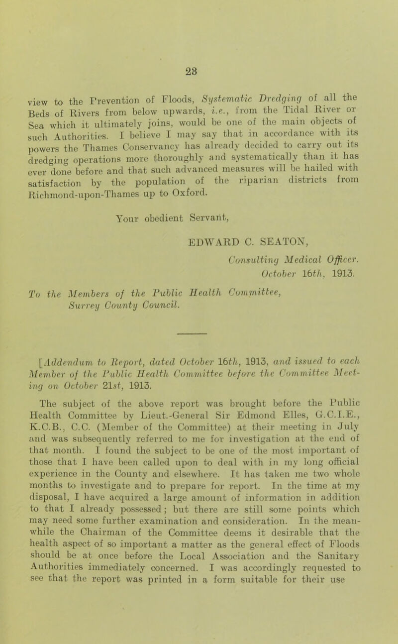 view to the Prevention of Floods, Systematic Dredging of all the Beds of Rivers from below upwards, i.e., from the Tidal River or Sea which it ultimately joins, would be one of the main objects of such Authorities. I believe I may say that in accordance with its powers the Thames Conservancy lias already decided to carry out its dredging operations more thoroughly and systematically than it has ever done before and that such advanced measures will be hailed with satisfaction by the population of the riparian districts from Richmond-upon-Thames up to Oxford. Your obedient Servant, EDWARD C. SEATON, Consulting Medical Officer. October 16th, 1913. To the Members of the Public Health Committee, Surrey County Council. [Addendum to lie port, dated October 16tli, 1913, and issued to each Member of the Public Health Committee before the Committee Meet- ing on October 21st, 1913. The subject of the above report was brought before the Public Health Committee by Lieut.-General Sir Edmond Elies, G.C.I.E., K.C.B., C.C. (Member of the Committee) at their meeting in July and was subsequently referred to me for investigation at the end of that month. 1 found the subject to be one of the most important of those that I have been called upon to deal with in my long official experience in the County and elsewhere. It has taken me two whole months to investigate and to prepare for report. In the time at my disposal, I have acquired a large amount of information in addition to that I already possessed; but there are still some points which may need some further examination and consideration. In the mean- while the Chairman of the Committee deems it desirable that the health aspect of so important a matter as the general effect of Floods should be at once before the Local Association and the Sanitary Authorities immediately concerned. I was accordingly requested to see that the report was printed in a form suitable for their use
