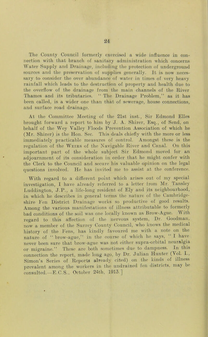 The County Council formerly exercised a wide influence in con- nection with that branch of sanitary administration which concerns Water Supply and Drainage, including the protection of underground sources and the preservation of supplies generally. It is now neces- sary to consider the over abundance of water in times of very heavy rainfall which leads to the destruction of property and health due to the overflow of the drainage from the main channels of the River Thames and its tributaries. “ The Drainage Problem,” as it has been called, is a wider one than that of sewerage, house connections, and surface road drainage. At the Committee Meeting of the 21st inst., Sir Edmond Elies brought forward a report to him by J. A. Shirer, Esq., of Send, on behalf of the Wey Valley Floods Prevention Association of which he (Mr. Shirer) is the Hon. Sec. This deals chiefly with the more or less immediately practicable measures of control. Amongst these is the regulation of the Weirs of the Navigable River and Canal. On this important part of the whole subject Sir Edmond moved for an adjournment of its consideration in order that he might confer with the Clerk to the Council and secure his valuable opinion on the legal questions involved. He has invited me to assist at the conference. With regard to a different point which arises out of my special investigation, I have already referred to a letter from Mr. Tansley Luddington, J.P., a life-long resident of Ely and its neighbourhood, in which he describes in general terms the nature of the Cambridge- shire Fen District Drainage works so productive of good results. Among the various manifestations of illness attributable to formerly bad conditions of the soil was one locally known as Brow-Ague. V ith regard to this affection of the nervous system, Dr. Goodman, now a member of the Surrey County Council, who knows the medical history of the Fens, has kindly favoured me with a note on the nature of “ brow-ague,” in the course of which he says, I have never been sure that brow-ague was not either supra-orbital neuralgia or migraine.” These are both sometimes due to dampness. In this connection the report, made long ago, by Dr. Julian Hunter (\ ol. I., Simon’s Series of Reports already cited) on the kinds of illness prevalent among the workers in the undrained fen districts, may be consulted.—E.C.S., October 24th, 1913.]