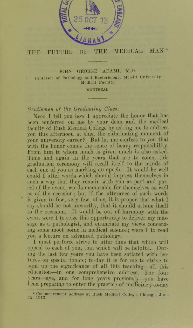 MAX * THE FUTLfBE OF THE MEDICAL JOHN GEORGE ADAME M.D. 1'rofessor of Pathology and Bacteriology, McGill i niversity Medical Faculty MONTREAL Gentlemen of the Graduating Class: Xeed I tell you how I appreciate the honor that has l>een conferred on me by your dean and the medical faculty of Hush Medical College by asking me to address you this afternoon at this, the culminating moment of your university career? But let me confess to you that with the honor comes the sense of heavy responsibility. From him to whom much is given much is also asked. Time and again in the years that are to come, this graduation ceremony will recall itself to the minds of each one of you as marking an epoch. It would be well could I utter words which should impress themselves in such a way that they remain with you as part and par- cel of the event, words memorable for themselves as well as of the occasion; but if the utterance of such words is given to few, very few, of us, it is proper that what I say should be not unworthy, that it should attune itself to the occasion. It would be out of harmony with the event were I to seize this opportunity to deliver my mes- sage as a pathologist, and enunciate my views concern- ing some moot point in medical science; were I to read , you a lecture on advanced pathology. I must perforce strive to utter thus that which will appeal to each of you, that which will be helpful. Dur- ing the last few years you have been satiated with lec- tures on special topics; to-day it is for me to strive to sum up the significance of all this teaching—all this education—in one comprehensive address. For four years—aye, and for long years previously—you have been preparing to enter the practice of medicine; to-dav Cotmnenccment address at Rush Medical College, Chicago, June