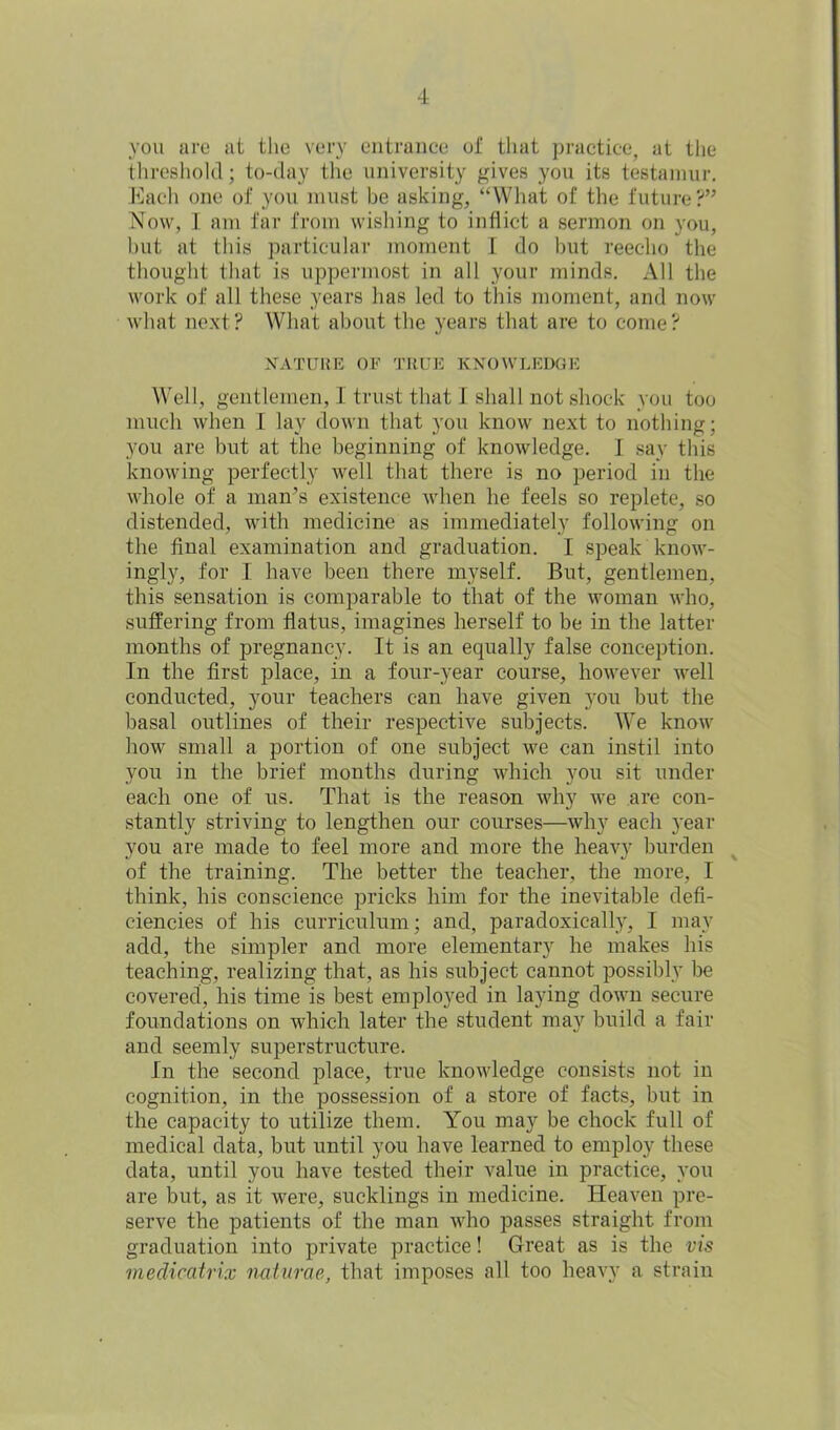 you are at the very entrance of that practice, at the threshold; to-day the university gives you its testamur. Each one of you must be asking, “What of the future?” Now, I am far from wishing to inflict a sermon on you, hut at this particular moment I do hut reecho the thought that is uppermost in all your minds. All the work of all these years has led to this moment, and now what next ? What about the years that are to come ? MATURE OF TRUE KNOWLEDGE Well, gentlemen, I trust that I shall not shock you too much when I lay down that you know next to nothing; you are but at the beginning of knowledge. I say this knowing perfectly well that there is no period in the whole of a man’s existence when he feels so replete, so distended, with medicine as immediately following on the final examination and graduation. I speak know- ingly, for I have been there myself. But, gentlemen, this sensation is comparable to that of the woman who, suffering from flatus, imagines herself to be in the latter months of pregnancy. It is an equally false conception. In the first place, in a four-year course, however well conducted, your teachers can have given you but the basal outlines of their respective subjects. We know how small a portion of one subject we can instil into you in the brief months during which you sit under each one of us. That is the reason why we are con- stantly striving to lengthen our courses—why each year you are made to feel more and more the heavy burden of the training. The better the teacher, the more, I think, his conscience pricks him for the inevitable defi- ciencies of bis curriculum; and, paradoxically, I may add, the simpler and more elementary he makes his teaching, realizing that, as his subject cannot possibly be covered, his time is best employed in laying down secure foundations on which later the student may build a fair and seemly superstructure. In the second place, true knowledge consists not in cognition, in the possession of a store of facts, but in the capacity to utilize them. You may be chock full of medical data, but until you have learned to employ these data, until you have tested their value in practice, you are but, as it were, sucklings in medicine. Heaven pre- serve the patients of the man who passes straight from graduation into private practice! Great as is the vis medicatrix naturae, that imposes all too heavy a strain