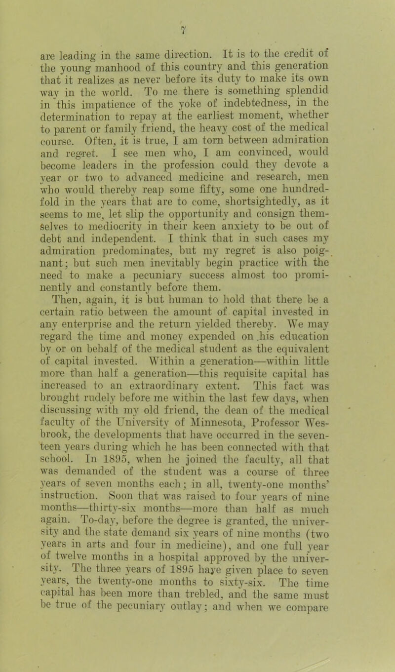 are leading in the same direction. It is to the credit of the young manhood of this country and this generation that it realizes as never before its duty to make its own way in the world. To me there is something splendid in this impatience of the }*oke of indebtedness, in the determination to repay at the earliest moment, whether to parent or family friend, the heavy cost of the medical course. Often, it is true, I am torn between admiration and regret. I see men who, I am convinced, would become leaders in the profession could they devote a year or two to advanced medicine and research, men who would thereby reap some fifty, some one hundred- fold in the years that are to come, shortsightedly, as it seems to me, let slip the opportunity and consign them- selves to mediocrity in their keen anxiety to be out of debt and independent. I think that in such eases my admiration predominates, but my regret is also poig- nant; but such men inevitably begin practice with the need to make a pecuniary success almost too promi- nently and constantly before them. Then, again, it is but human to hold that there be a certain ratio between the amount of capital invested in any enterprise and the return yielded thereby. We may regard the time and money expended on .his education by or on behalf of the medical student as the equivalent of capital invested. Within a generation—within little more than half a generation—this requisite capital has increased to an extraordinary extent. This fact was brought rudely before me within the last few days, when discussing with my old friend, the dean of the medical faculty of the University of Minnesota, Professor Wes- brook, the developments that have occurred in the seven- teen years during which he has been connected with that school. In 1895, when he joined the faculty, all that was demanded of the student was a course of three years of seven months each; in all, twenty-one months’ instruction. Soon that was raised to four years of nine months—thirty-six months—more than half as much again. To-day, before the degree is granted, the univer- sity and the state demand six years of nine months (two years in arts and four in medicine), and one full year of twelve months in a hospital approved by the univer- sity. The three years of 1895 haye given place to seven years, the twenty-one months to sixty-six. The time capital has been more than trebled, and the same must be true of the pecuniary outlay; and when we compare