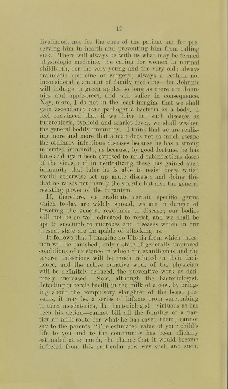 livelihood, not for the cure of the patient but for pre- serving him in health and preventing him from falling sick. There will always be with us what may be termed physiologic medicine, the caring for women in normal childbirth, for the very young and the very old; always traumatic medicine or surgery; always a certain not inconsiderable amount of family medicine—for Johnnie will indulge in green apples so long as there are John- nies and apple-trees, and will suli'er in consequence. Nay, more, I do not in the least imagine that we shall gain ascendancy over pathogenic bacteria as a body. I feel convinced that if we drive out such diseases as tuberculosis, typhoid and scarlet fever, we shall weaken the general bodily immunity. I think that we are realiz- ing more and more that a man does not so much escape the ordinary infectious diseases because he has a strong inherited immunity, as because, by good fortune, he has time and again been exposed to mild subinfectious doses of the virus, and in neutralizing these has gained such immunity that later he is able to resist doses which would otherwise set up acute disease; and doing this that he raises not merely the specific but also the general resisting power of the organism. If, therefore, we eradicate certain specific germs which to-day. are widely spread, we are in danger of lowering the general resistance to disease; our bodies will not be so well educated to resist, and we shall be apt to succumb to microbes and diseases which in our present state are incapable of attacking us. It follows that I imagine no Utopia from which infec- tion will be banished; only a state of generally improved conditions of existence in which the exanthemas and the severer infections will be much reduced in their inci- dence, and the active curative work of the physician will be definitely reduced, the preventive work as defi- nitely increased. Now, although the bacteriologist, detecting tubercle bacilli in the milk of a cow, by bring- ing about the compulsory slaughter of the beast pre- vents, it may be, a series of infants from succumbing to tabes mesenterica, that bacteriologist—virtuous as has been his action—cannot bill all the families of a par- ticular milk-route for what-he has saved them; cannot say to the parents, “The estimated value of your child’s life to you and to the community has been officially estimated at so much, the chance that it would become infected from this particular cow was such and such.