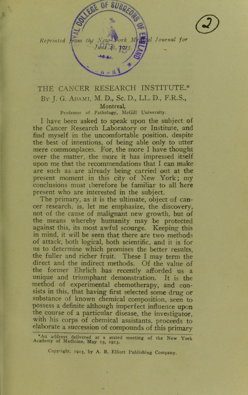 THE CANCER RESEARCH INSTITUTE.* By J. G. Ada mi, M. D., Sc. D., LL. D., F.R.S., Montreal, Professor of Pathology, McGill University. I have been asked to speak upon the subject of the Cancer Research Laboratory or Institute, and find myself in the uncomfortable position, despite the best of intentions, of being able only to utter mere commonplaces. For, the more I have thought over the matter, the more it has impressed itself upon me that the recommendations that I can make are such as are already being carried out at the present moment in this city of New York; my conclusions must therefore be familiar to all here present who are interested in the subject. The primary, as it is the ultimate, object of can- cer research, is, let me emphasize, the discovery, not of the cause of malignant new growth, but of the means whereby humanity may be protected against this, its most awful scourge. Keeping this in mind, it will be seen that there are two methods of attack, both logical, both scientific, and it is for us to determine which promises the better results, the fuller and richer fruit. These I may term the direct and the indirect methods. Of the value of the former Ehrlich has recently afforded us a unique and triumphant demonstration. It is the method of experimental chemotherapy, and con- sists in this, that having first selected some ding or substance of known chemical composition, seen to possess a definite although imperfect influence upon the course of a particular disease, the investigator, with his corps of chemical assistants, proceeds to elaborate a succession of compounds of this primary *An address delivered at a stated meeting of the New York Academy of Medicine, May 15, 1913. Copyright, 1913, by A. R. Elliott Publishing Company.