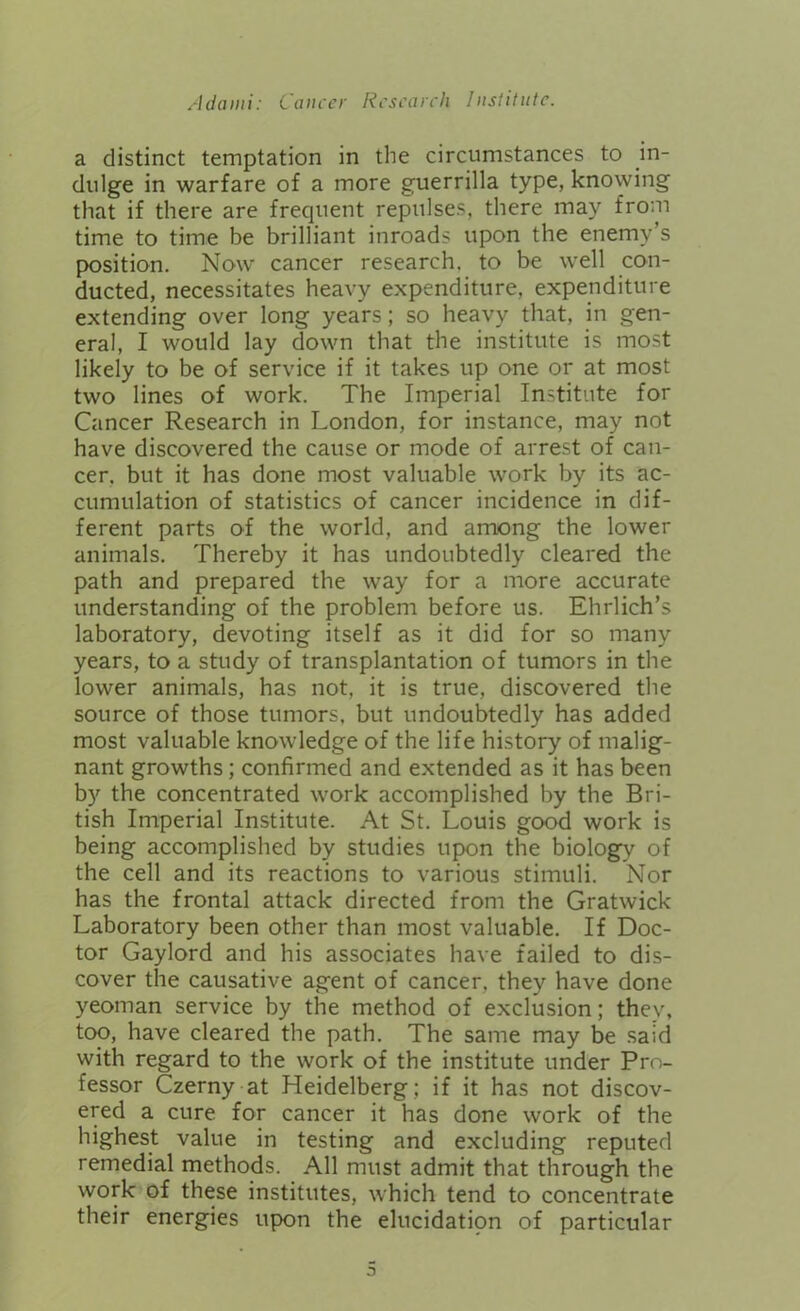 a distinct temptation in the circumstances to in- dulge in warfare of a more guerrilla type, knowing that if there are frequent repulses, there may from time to time be brilliant inroads upon the enemy’s position. Now cancer research, to be well con- ducted, necessitates heavy expenditure, expenditure extending over long years; so heavy that, in gen- eral, I would lay down that the institute is most likely to be of service if it takes up one or at most two lines of work. The Imperial Institute for Cancer Research in London, for instance, may not have discovered the cause or mode of arrest of can- cer. but it has done most valuable work by its ac- cumulation of statistics of cancer incidence in dif- ferent parts of the world, and among the lower animals. Thereby it has undoubtedly cleared the path and prepared the way for a more accurate understanding of the problem before us. Ehrlich’s laboratory, devoting itself as it did for so many years, to a study of transplantation of tumors in the lower animals, has not, it is true, discovered the source of those tumors, but undoubtedly has added most valuable knowledge of the life history of malig- nant growths; confirmed and extended as it has been by the concentrated work accomplished by the Bri- tish Imperial Institute. At St. Louis good work is being accomplished by studies upon the biology of the cell and its reactions to various stimuli. Nor has the frontal attack directed from the Gratwick Laboratory been other than most valuable. If Doc- tor Gaylord and his associates have failed to dis- cover the causative agent of cancer, they have done yeoman service by the method of exclusion; thev, too, have cleared the path. The same may be said with regard to the work of the institute under Pro- fessor Czerny at Heidelberg; if it has not discov- ered a cure for cancer it has done work of the highest value in testing and excluding reputed remedial methods. All must admit that through the work of these institutes, which tend to concentrate their energies upon the elucidatipn of particular