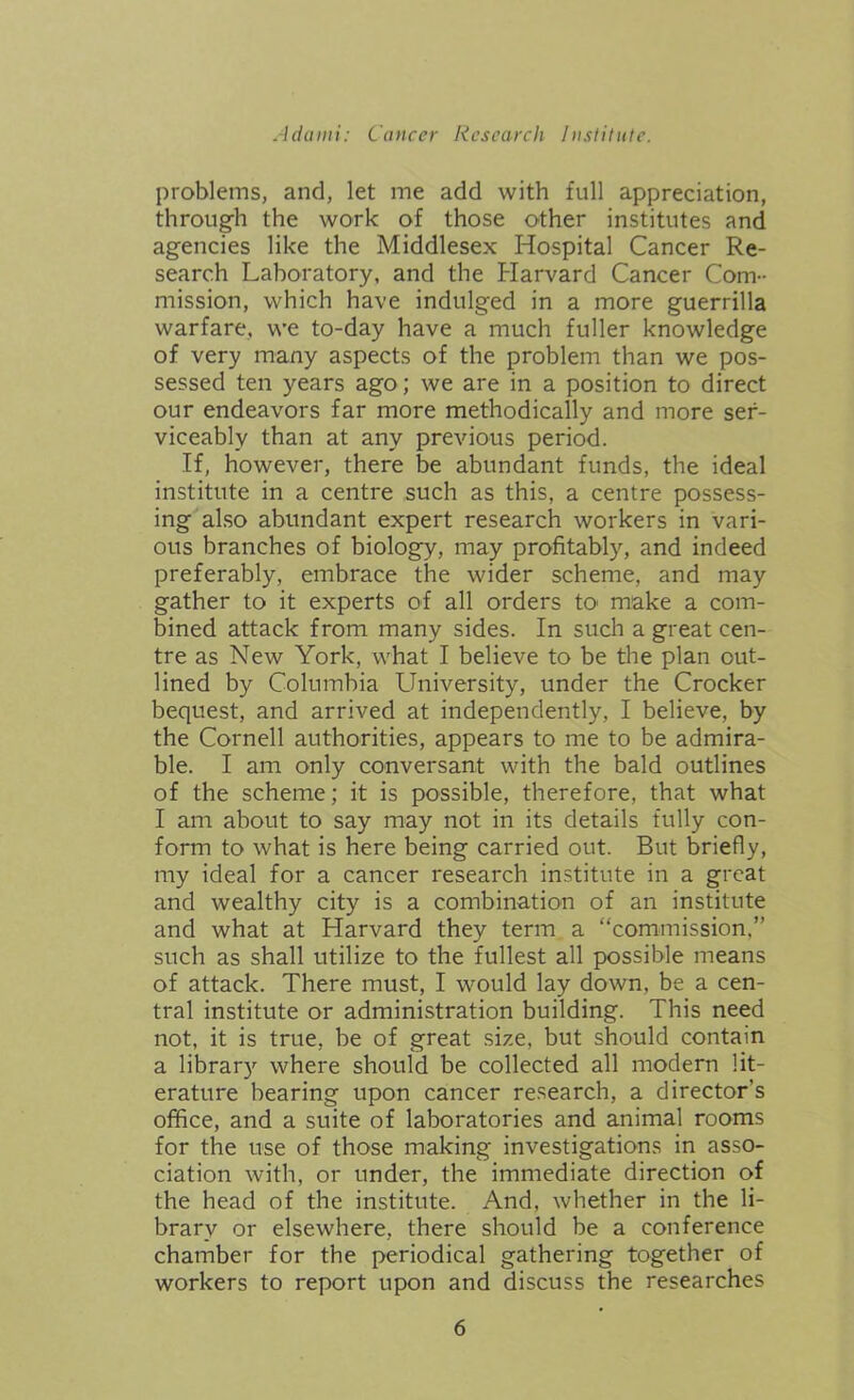 problems, and, let me add with full appreciation, through the work of those other institutes and agencies like the Middlesex Hospital Cancer Re- search Laboratory, and the Harvard Cancer Com- mission, which have indulged in a more guerrilla warfare, we to-day have a much fuller knowledge of very many aspects of the problem than we pos- sessed ten years ago; we are in a position to direct our endeavors far more methodically and more ser- viceably than at any previous period. If, however, there be abundant funds, the ideal institute in a centre such as this, a centre possess- ing also abundant expert research workers in vari- ous branches of biology, may profitably, and indeed preferably, embrace the wider scheme, and may gather to it experts of all orders to- make a com- bined attack from many sides. In such a great cen- tre as New York, what I believe to be the plan out- lined by Columbia University, under the Crocker bequest, and arrived at independently, I believe, by the Cornell authorities, appears to me to be admira- ble. I am only conversant with the bald outlines of the scheme; it is possible, therefore, that what I am about to say may not in its details fully con- form to what is here being carried out. But briefly, my ideal for a cancer research institute in a great and wealthy city is a combination of an institute and what at Harvard they term a “commission,” such as shall utilize to the fullest all possible means of attack. There must, I would lay down, be a cen- tral institute or administration building. This need not, it is true, be of great size, but should contain a librar)r where should be collected all modern lit- erature bearing upon cancer research, a director's office, and a suite of laboratories and animal rooms for the use of those making investigations in asso- ciation with, or under, the immediate direction of the head of the institute. And, whether in the li- brary or elsewhere, there should be a conference chamber for the periodical gathering together of workers to report upon and discuss the researches