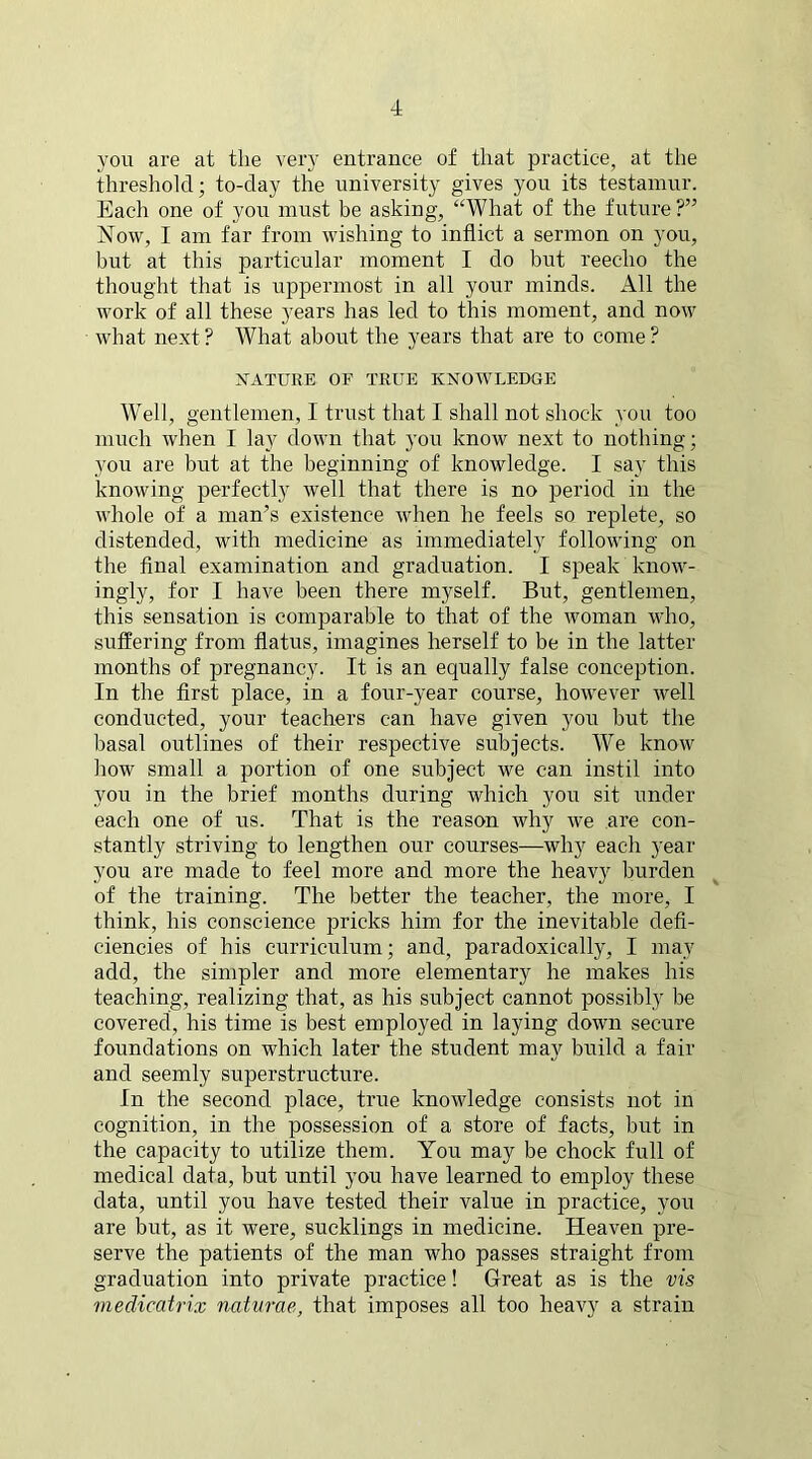 you are at the very entrance of that practice, at the threshold; to-day the university gives you its testamur. Each one of you must be asking, “What of the future ?” Now, I am far from wishing to inflict a sermon on you, but at this particular moment I do but reecho the thought that is uppermost in all your minds. All the work of all these years has led to this moment, and now what next? What about the years that are to come? NATURE OF TRUE KNOWLEDGE Well, gentlemen, I trust that I shall not shock you too much when I lay down that you know next to nothing; you are but at the beginning of knowledge. I say this knowing perfectly well that there is no period in the whole of a man’s existence when he feels so replete, so distended, with medicine as immediately following on the final examination and graduation. I speak know- ingly, for I have been there myself. But, gentlemen, this sensation is comparable to that of the woman who, suffering from flatus, imagines herself to be in the latter months of pregnancy. It is an equally false conception. In the first place, in a four-year course, however well conducted, your teachers can have given you but the basal outlines of their respective subjects. We know how small a portion of one subject we can instil into you in the brief months during which you sit under each one of us. That is the reason why we are con- stantly striving to lengthen our courses—why each year you are made to feel more and more the heavy burden of the training. The better the teacher, the more, I think, his conscience pricks him for the inevitable defi- ciencies of his curriculum; and, paradoxically, I may add, the simpler and more elementary he makes his teaching, realizing that, as his subject cannot possibly be covered, his time is best employed in laying down secure foundations on which later the student may build a fair and seemly superstructure. In the second place, true knowledge consists not in cognition, in the possession of a store of facts, but in the capacity to utilize them. You may be chock full of medical data, but until you have learned to employ these data, until you have tested their value in practice, you are but, as it were, sucklings in medicine. Heaven pre- serve the patients of the man who passes straight from graduation into private practice! Great as is the vis medicatrix naturae, that imposes all too heavy a strain