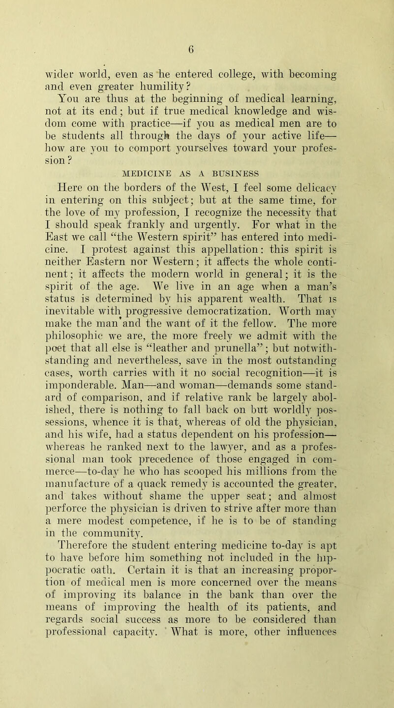 wider world, even as he entered college, with becoming and even greater humility? You are thus at the beginning of medical learning, not at its end; but if true medical knowledge and wis- dom come with practice—if you as medical men are to be students all through the days of your active life— how are you to comport yourselves toward your profes- sion ? MEDICINE AS A BUSINESS Here on the borders of the West, I feel some delicacy in entering on this subject; but at the same time, for the love of my profession, I recognize the necessity that I should speak frankly and urgently. For what in the East we call “the Western spirit” has entered into medi- cine. I protest against this appellation: this spirit is neither Eastern nor Western; it affects the whole conti- nent; it affects the modern world in general; it is the spirit of the age. We live in an age when a man’s status is determined by his apparent wealth. That is inevitable with progressive democratization. Worth may make the man and the want of it the fellow. The more philosophic we are, the more freely we admit with the poet that all else is “leather and prunella”; but notwith- standing and nevertheless, save in the most outstanding cases, worth carries with it no social recognition—it is imponderable. Man—and woman—demands some stand- ard of comparison, and if relative rank be largely abol- ished, there is nothing to fall back on but worldly pos- sessions, whence it is that, whereas of old the physician, and his wife, had a status dependent on his profession— whereas he ranked next to the lawyer, and as a profes- sional man took precedence of those engaged in com- merce—to-day he who has scooped his millions from the manufacture of a quack remedy is accounted the greater, and takes without shame the upper seat; and almost perforce the physician is driven to strive after more than a mere modest competence, if he is to be of standing in the community. Therefore the student entering medicine to-day is apt to have before him something not included in the hip- pocratic oath. Certain it is that an increasing propor- tion of medical men is more concerned over the means of improving its balance in the bank than over the means of improving the health of its patients, and regards social success as more to be considered than professional capacity. What is more, other influences