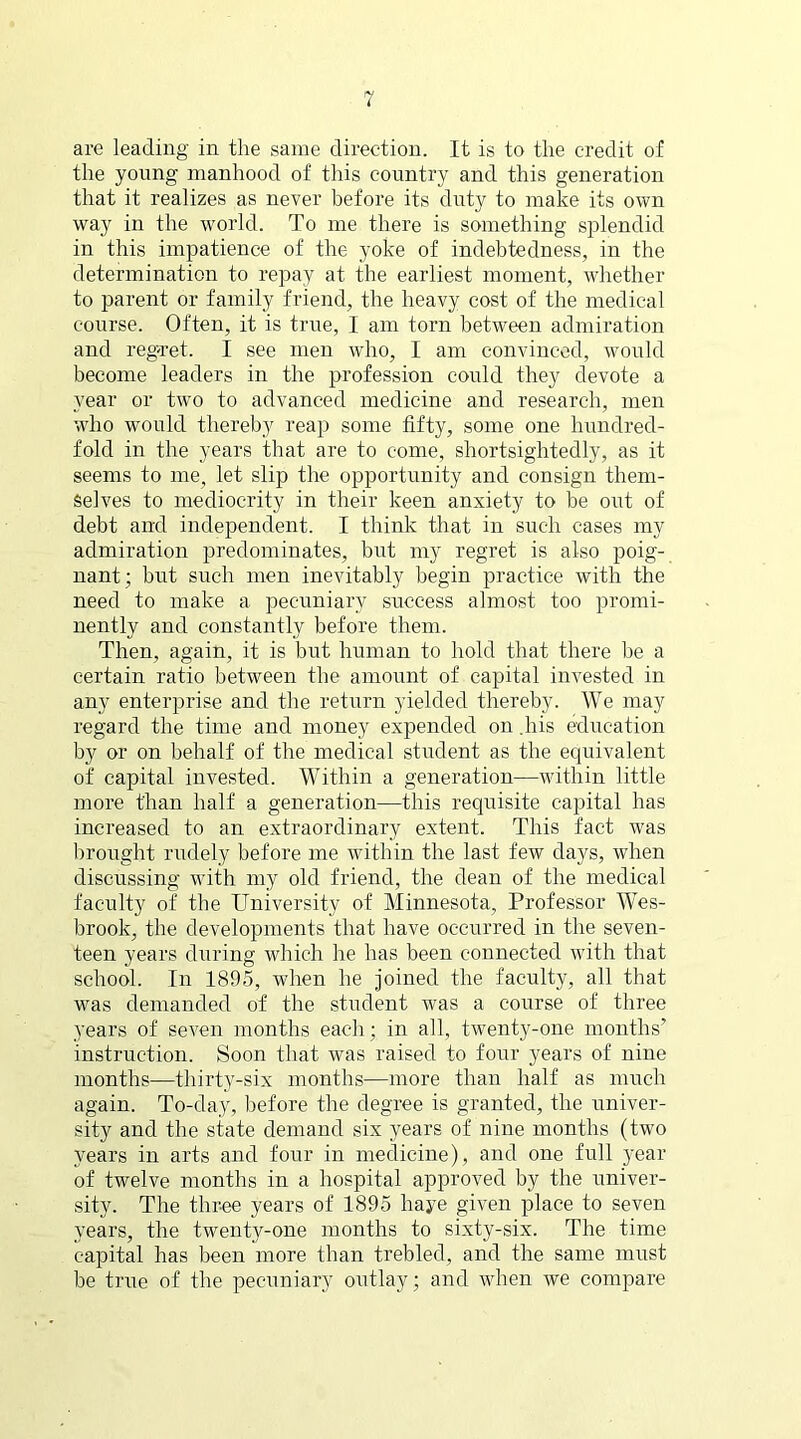 are leading in the same direction. It is to the credit of the young manhood of this country and this generation that it realizes as never before its duty to make its own way in the world. To me there is something splendid in this impatience of the yoke of indebtedness, in the determination to repay at the earliest moment, whether to parent or family friend, the heavy cost of the medical course. Often, it is true, I am torn between admiration and regret. I see men who, 1 am convinced, would become leaders in the profession could they devote a year or two to advanced medicine and research, men who would thereby reap some fifty, some one hundred- fold in the years that are to come, shortsightedly, as it seems to me, let slip the opportunity and consign them- selves to mediocrity in their keen anxiety to be out of debt and independent. I think that in such cases my admiration predominates, but my regret is also poig- nant; but such men inevitably begin practice with the need to make a pecuniary success almost too promi- nently and constantly before them. Then, again, it is but human to hold that there be a certain ratio between the amount of capital invested in any enterprise and the return yielded thereby. We may regard the time and money expended on .his education by or on behalf of the medical student as the equivalent of capital invested. Within a generation—within little more than half a generation—this requisite capital has increased to an extraordinary extent. This fact was brought rudely before me within the last few days, when discussing with my old friend, the dean of the medical faculty of the University of Minnesota, Professor Wes- brook, the developments that have occurred in the seven- teen years during which he has been connected with that school. In 1895, when he joined the faculty, all that was demanded of the student was a course of three years of seven months each; in all, twenty-one months’ instruction. Soon that was raised to four years of nine months—thirty-six months—more than half as much again. To-day, before the degree is granted, the univer- sity and the state demand six years of nine months (two years in arts and four in medicine), and one full year of twelve months in a hospital approved by the univer- sity. The three years of 1895 haye given place to seven years, the twenty-one months to sixty-six. The time capital has been more than trebled, and the same must be true of the pecuniary outlay; and when we compare