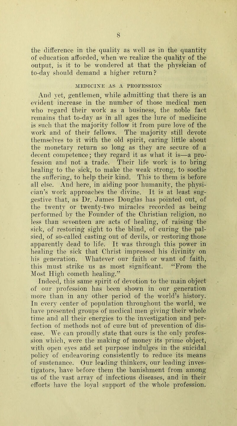 the difference in the quality as well as in the quantity of education afforded, when we realize the quality of the output, is it to be wondered at that the physician of to-day should demand a higher return? MEDICINE AS A PROFESSION And yet, gentlemen, while admitting that there is an evident increase in the number of those medical men who regard their work as a business, the noble fact remains that to-day as in all ages the lure of medicine is such that the majority follow it from pure love of the work and of their fellows. The majority still devote themselves to it with the old spirit, caring little about the monetary return so long as they are secure of a decent competence; they regard it as what it is—a pro- fession and not a trade. Their life work is to bring healing to the sick, to make the weak strong, to soothe the suffering, to help their kind. This to them is before all else. And here, in aiding poor humanity, the physi- cian’s work approaches the divine. It is at least sug- gestive that, as Dr. James Douglas has pointed out, of the twenty or twenty-two miracles recorded as being- performed by the Founder of the Christian religion, no less than seventeen are acts of healing, of raising the sick, of restoring sight to the blind, of curing the pal- sied, of so-called casting out of devils, or restoring those apparently dead to life. It was through this power in healing the sick that Christ impressed his divinity on his generation. Whatever our faith or want of faith, this must strike us as most significant. “From the Most High cometh healing.” Indeed, this same spirit of devotion to the main object of our profession has been shown in our generation more than in any other period of the world’s history. In every center of population throughout the world, we have presented groups of medical men giving their whole time and all their energies to the investigation and per- fection of methods not of cure but of prevention of dis- ease. We can proudly state that ours is the only profes- sion which, were the making of money its prime object, with open eyes and set purpose indulges in the suicidal policy of endeavoring consistently to reduce its means of sustenance. Our leading thinkers, our leading inves- tigators, have before them the banishment from among us of the vast array of infectious diseases, and in their efforts have the loyal support of the whole profession.