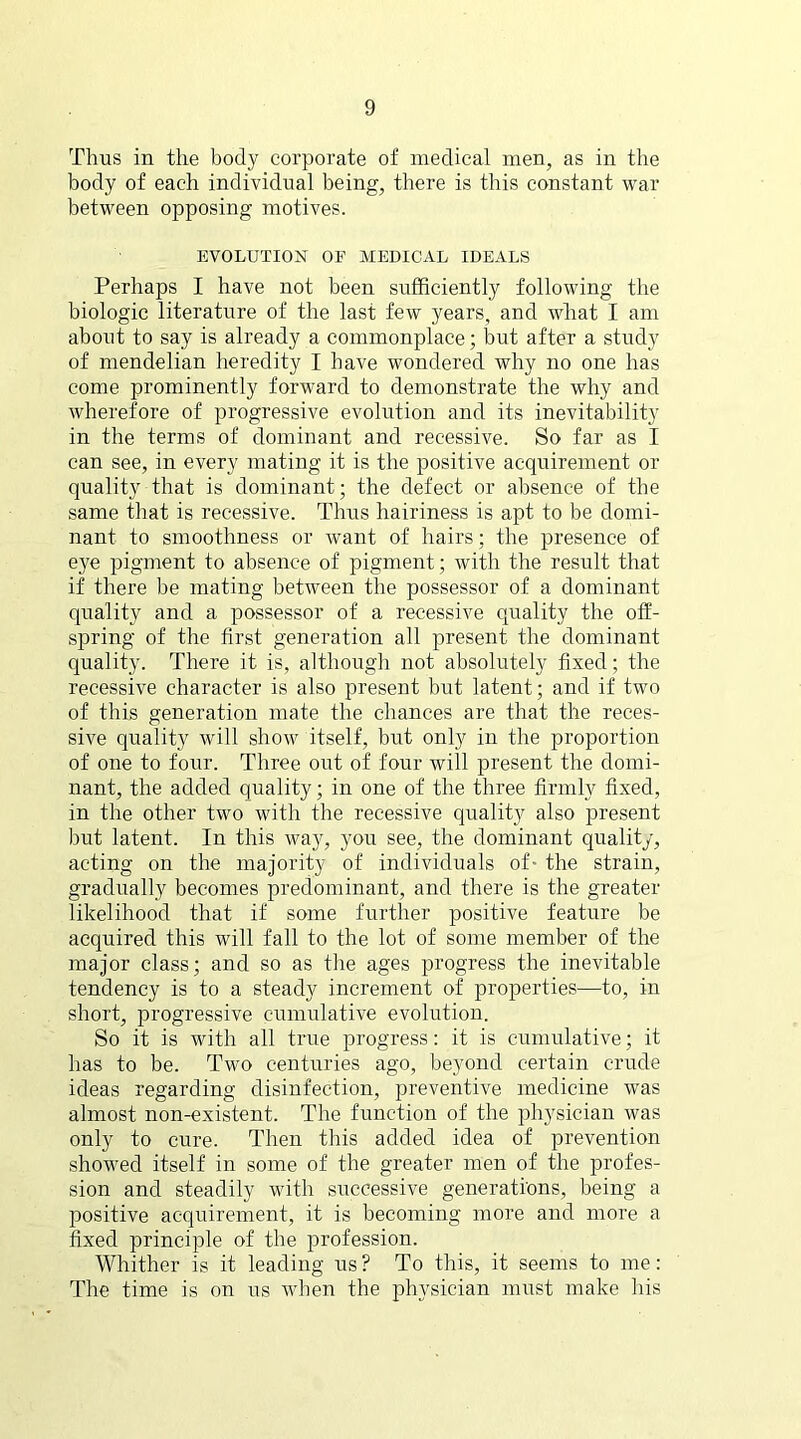 Thus in the body corporate of medical men, as in the body of each individual being, there is this constant war between opposing motives. EVOLUTION OF MEDICAL IDEALS Perhaps I have not been sufficiently following the biologic literature of the last few years, and what I am about to say is already a commonplace; but after a study of mendelian heredity I have wondered why no one has come prominently forward to demonstrate the why and wherefore of progressive evolution and its inevitability in the terms of dominant and recessive. So far as I can see, in every mating it is the positive acquirement or quality that is dominant; the defect or absence of the same that is recessive. Thus hairiness is apt to be domi- nant to smoothness or want of hairs; the presence of eye pigment to absence of pigment; with the result that if there be mating between the possessor of a dominant quality and a possessor of a recessive quality the off- spring of the first generation all present the dominant quality. There it is, although not absolutely fixed; the recessive character is also present but latent; and if two of this generation mate the chances are that the reces- sive quality will show itself, but only in the proportion of one to four. Three out of four will present the domi- nant, the added quality; in one of the three firmly fixed, in the other two with the recessive quality also present but latent. In this way, you see, the dominant quality, acting on the majority of individuals of- the strain, gradually becomes predominant, and there is the greater likelihood that if some further positive feature be acquired this will fall to the lot of some member of the major class; and so as the ages progress the inevitable tendency is to a steady increment of properties—to, in short, progressive cumulative evolution. So it is with all true progress: it is cumulative; it has to be. Two centuries ago, beyond certain crude ideas regarding disinfection, preventive medicine was almost non-existent. The function of the physician was only to cure. Then this added idea of prevention showed itself in some of the greater men of the profes- sion and steadily with successive generations, being a positive acquirement, it is becoming more and more a fixed principle of the profession. Whither is it leading us ? To this, it seems to me: The time is on us when the physician must make his