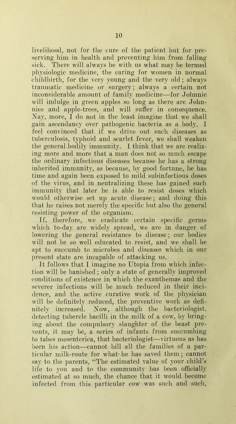 livelihood, not for the cure of the patient but for pre- serving him in health and preventing him from falling sick. There will always be with us what may be termed physiologic medicine, the caring for women in normal childbirth, for the very young and the very old; always traumatic medicine or surgery; always a certain not inconsiderable amount of family medicine—for Johnnie will indulge in green apples so long as there are John- nies and apple-trees, and will suffer in consequence. Nay, more, I do not in the least imagine that we shall gain ascendancy over pathogenic bacteria as a body. I feel convinced that if we drive out such diseases as tuberculosis, typhoid and scarlet fever, we shall weaken the general bodily immunity. I think that we are realiz- ing more and more that a man does not so much escape the ordinary infectious diseases because he has a strong inherited immunity, as because, by good fortune, he has time and again been exposed to mild subinfectious doses of the virus, and in neutralizing these has gained such immunity that later he is able to resist doses which would otherwise set irp acute disease; and doing this that he raises not merely the specific but also the general resisting power of the organism. If, therefore, we eradicate certain specific germs which to-day are widely spread, we are in danger of lowering the general resistance to disease; our bodies will not be so well educated to resist, and we shall be apt to succumb to microbes and diseases which in our present state are incapable of attacking us. It follows that I imagine no Utopia from which infec- tion will be banished; only a state of generally improved conditions of existence in which the exanthemas and the severer infections will be much reduced in their inci- dence, and the active curative work of the physician will be definitely reduced, the preventive work as defi- nitely increased. Now, although the bacteriologist, detecting tubercle bacilli in the milk of a cow, by bring- ing about the compulsory slaughter of the beast pre- vents, it may be, a series of infants from succumbing to tabes mesenteriea, that bacteriologist—virtuous as has been his action—cannot bill all the families of a par- ticular milk-route for what- he has saved them; cannot say to the parents, “The estimated value of your child’s life to you and to the community has been officially estimated at so much, the chance that it would become infected from this particular cow was such and such,