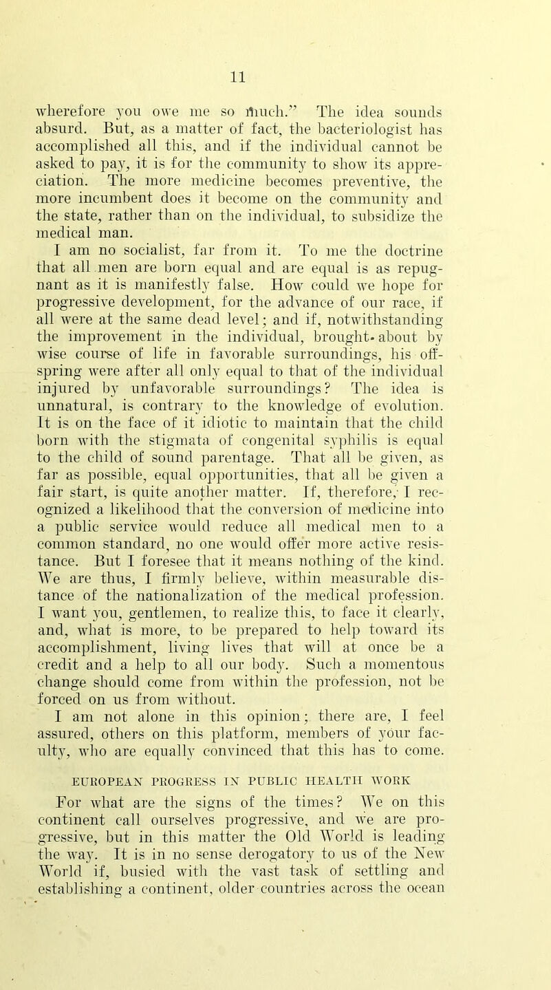 wherefore you owe me so lliueh.” The idea sounds absurd. But, as a matter of fact, the bacteriologist has accomplished all this, and if the individual cannot be asked to pay, it is for the community to show its appre- ciation. The more medicine becomes preventive, the more incumbent does it become on the community and the state, rather than on the individual, to subsidize the medical man. I am no socialist, far from it. To me the doctrine that all men are born equal and are equal is as repug- nant as it is manifestly false. How could we hope for progressive development, for the advance of our race, if all were at the same dead level; and if, notwithstanding the improvement in the individual, brought- about by wise course of life in favorable surroundings, his off- spring were after all only equal to that of the individual injured by unfavorable surroundings? The idea is unnatural, is contrary to the knowledge of evolution, it is on the face of it idiotic to maintain that the child born with the stigmata of congenital syphilis is equal to the child of sound parentage. That all he given, as far as possible, equal opportunities, that all be given a fair start, is quite another matter. If, therefore,”• I rec- ognized a likelihood that the conversion of medicine into a public service would reduce all medical men to a common standard, no one would offer more active resis- tance. But I foresee that it means nothing of the kind. We are thus, I firmly believe, within measurable dis- tance of the nationalization of the medical profession. I want you, gentlemen, to realize this, to face it clearly, and, what is more, to be prepared to help toward its accomplishment, living lives that will at once be a credit and a help to all our body. Such a momentous change should come from within the profession, not be forced on us from without. I am not alone in this opinion; there are, I feel assured, others on this platform, members of your fac- ulty, who are equally convinced that this has to come. EUROPEAN PROGRESS IN PUBLIC HEALTH WORK For what are the signs of the times? We on this continent call ourselves progressive, and we are pro- gressive, but in this matter the Old World is leading the way. It is in no sense derogatory to us of the Hew World if, busied with the vast task of settling and establishing a continent, older countries across the ocean