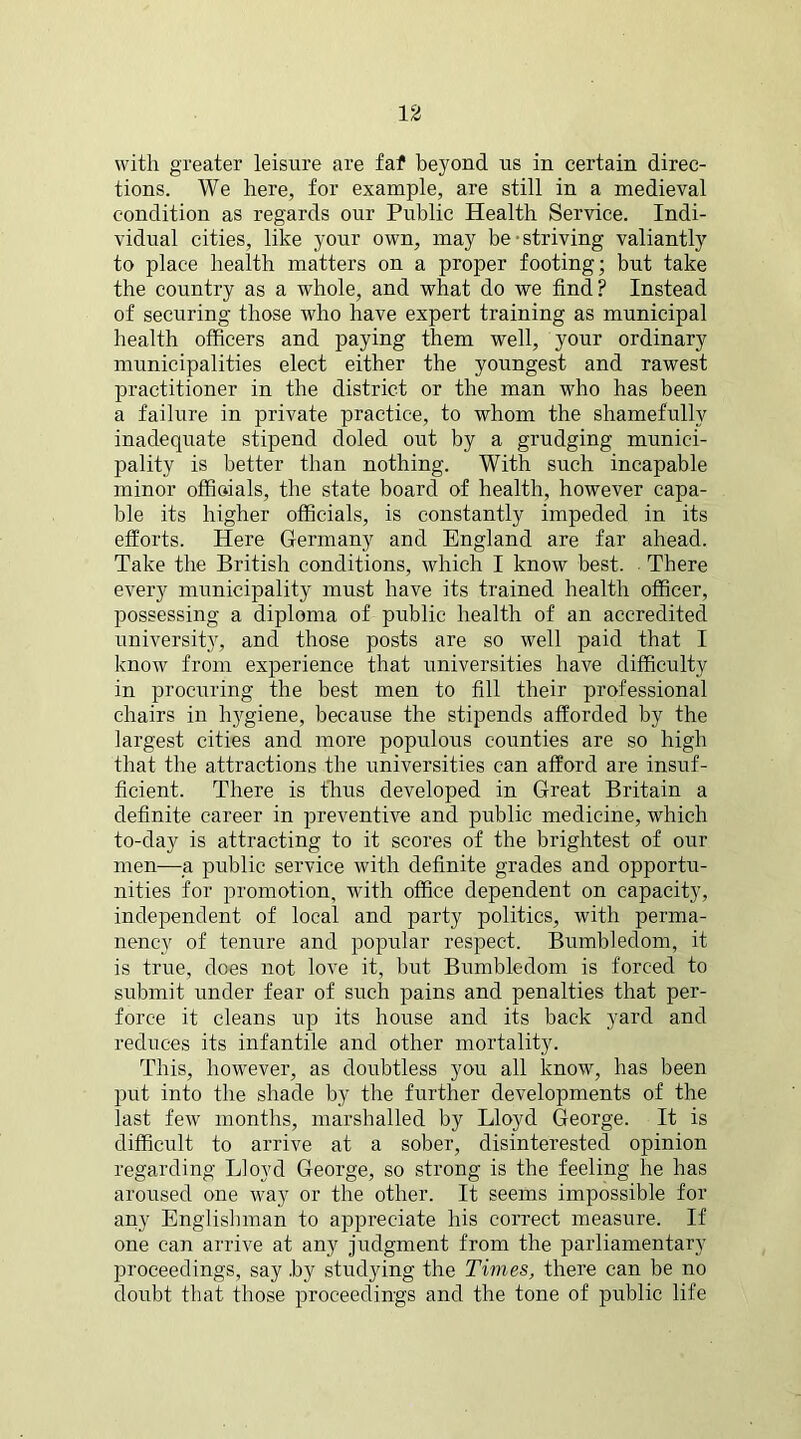 with greater leisure are faf beyond us in certain direc- tions. We here, for example, are still in a medieval condition as regards our Public Health Service. Indi- vidual cities, like your own, may be • striving valiantly to place health matters on a proper footing; but take the country as a whole, and what do we find? Instead of securing those who have expert training as municipal health officers and paying them well, your ordinary municipalities elect either the youngest and rawest practitioner in the district or the man who has been a failure in private practice, to whom the shamefully inadequate stipend doled out by a grudging munici- pality is better than nothing. With such incapable minor officials, the state board of health, however capa- ble its higher officials, is constantly impeded in its efforts. Here Germany and England are far ahead. Take the British conditions, which I know best. There every municipality must have its trained health officer, possessing a diploma of public health of an accredited university, and those posts are so well paid that I know from experience that universities have difficulty in procuring the best men to fill their professional chairs in hj'giene, because the stipends afforded by the largest cities and more populous counties are so high that the attractions the universities can afford are insuf- ficient. There is thus developed in Great Britain a definite career in preventive and public medicine, which to-day is attracting to it scores of the brightest of our men—a public service with definite grades and opportu- nities for promotion, with office dependent on capacity, independent of local and party polities, with perma- nency of tenure and popular respect. Bumbledom, it is true, does not love it, but Bumbledom is forced to submit under fear of such pains and penalties that per- force it cleans up its house and its back yard and reduces its infantile and other mortality. This, however, as doubtless you all know, has been put into the shade by the further developments of the last few months, marshalled by Lloyd George. It is difficult to arrive at a sober, disinterested opinion regarding Lloyd George, so strong is the feeling he has aroused one way or the other. It seems impossible for any Englishman to appreciate his correct measure. If one can arrive at any judgment from the parliamentary proceedings, say .by studying the Times, there can be no doubt that those proceedings and the tone of public life