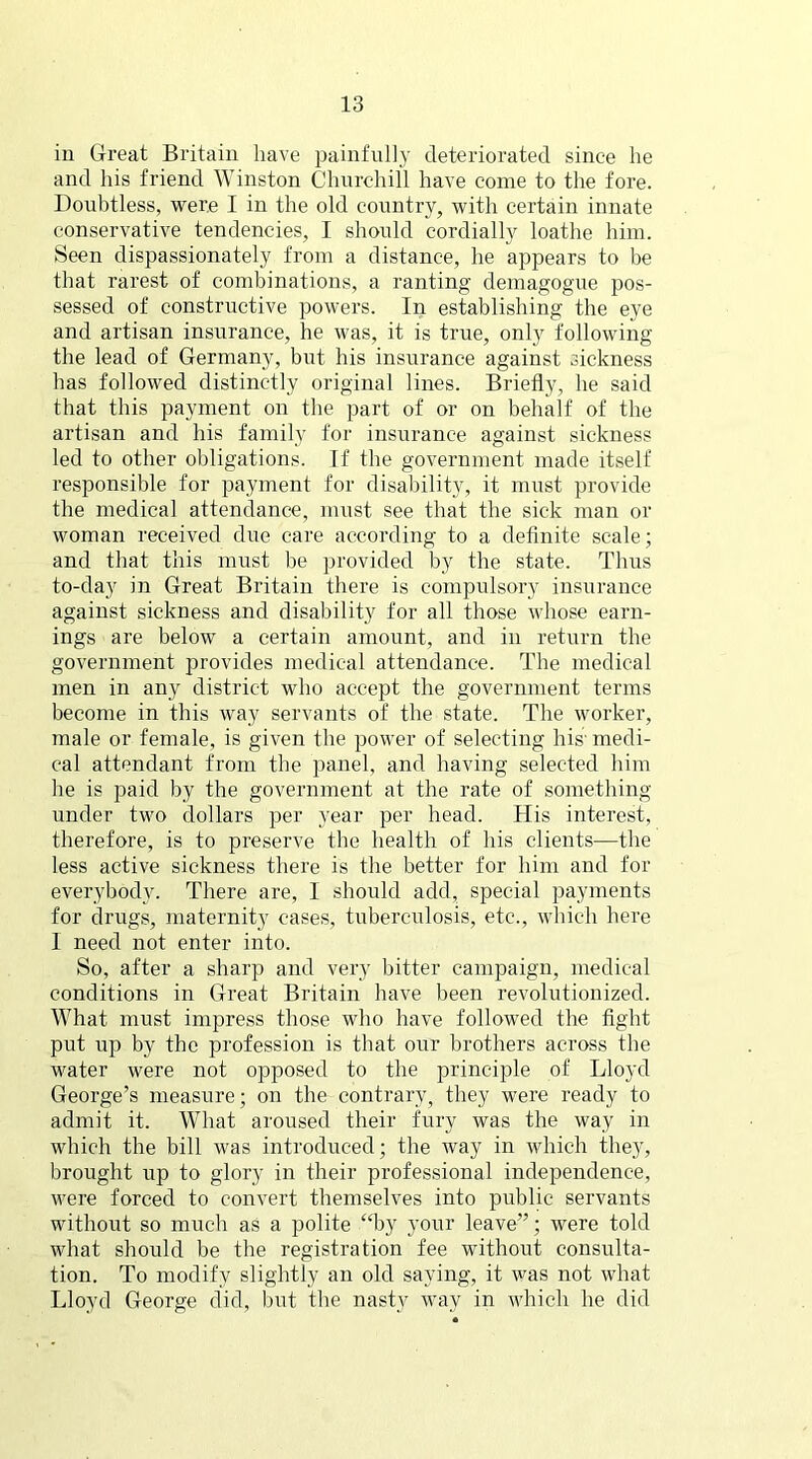 in Great Britain have painfully deteriorated since he and his friend Winston Churchill have come to the fore. Doubtless, were I in the old country, with certain innate conservative tendencies, I should cordially loathe him. Seen dispassionately from a distance, he appears to be that rarest of combinations, a ranting demagogue pos- sessed of constructive powers. In establishing the eye and artisan insurance, he was, it is true, only following the lead of Germany, but his insurance against sickness has followed distinctly original lines. Briefly, he said that this payment on the part of or on behalf of the artisan and his family for insurance against sickness led to other obligations. If the government made itself responsible for payment for disability, it must provide the medical attendance, must see that the sick man or woman received due care according to a definite scale; and that this must be provided by the state. Thus to-day in Great Britain there is compulsory insurance against sickness and disability for all those whose earn- ings are below a certain amount, and in return the government provides medical attendance. The medical men in any district who accept the government terms become in this way servants of the state. The worker, male or female, is given the power of selecting his' medi- cal attendant from the panel, and having selected him he is paid by the government at the rate of something- under two dollars per year per head. His interest, therefore, is to preserve the health of his clients—the less active sickness there is the better for him and for everybody. There are, I should add, special payments for drugs, maternity cases, tuberculosis, etc., which here I need not enter into. So, after a sharp and very bitter campaign, medical conditions in Great Britain have been revolutionized. What must impress those who have followed the fight put up by the profession is that our brothers across the water were not opposed to the principle of Lloyd George’s measure; on the contrary, they were ready to admit it. What aroused their fury was the way in which the bill was introduced; the way in which they, brought up to glory in their professional independence, were forced to convert themselves into public servants without so much as a polite “by your leave”; were told what should be the registration fee without consulta- tion. To modify slightly an old saying, it was not what Lloyd George did, but the nasty way in which he did