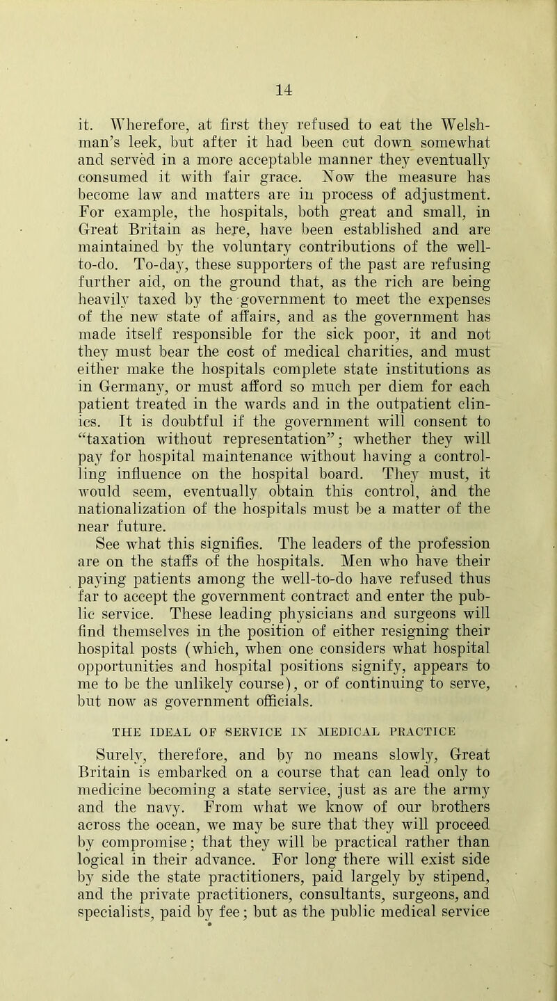 it. Wherefore, at first the}' refused to eat the Welsh- man’s leek, but after it had been cut down somewhat and served in a more acceptable manner they eventually consumed it with fair grace. Now the measure has become law and matters are in process of adjustment. For example, the hospitals, both great and small, in Great Britain as here, have been established and are maintained by the voluntary contributions of the well- to-do. To-day, these supporters of the past are refusing- further aid, on the ground that, as the rich are being heavily taxed by the government to meet the expenses of the new state of affairs, and as the government has made itself responsible for the sick poor, it and not they must bear the cost of medical charities, and must either make the hospitals complete state institutions as in Germany, or must afford so much per diem for each patient treated in the wards and in the outpatient clin- ics. It is doubtful if the government will consent to “taxation without representation”; whether they will pay for hospital maintenance without having a control- ling influence on the hospital hoard. They must, it would seem, eventually obtain this control, and the nationalization of the hospitals must be a matter of the near future. See what this signifies. The leaders of the profession are on the staffs of the hospitals. Men who have their paying patients among the well-to-do have refused thus far to accept the government contract and enter the pub- lic service. These leading physicians and surgeons will find themselves in the position of either resigning their hospital posts (which, when one considers what hospital opportunities and hospital positions signify, appears to me to be the unlikely course), or of continuing to serve, but now as government officials. THE IDEAL OF SERVICE IN MEDICAL PRACTICE Surely, therefore, and by no means slowly, Great Britain is embarked on a course that can lead only to medicine becoming a state service, just as are the army and the navy. From what we know of our brothers across the ocean, we may be sure that they will proceed by compromise; that they will be practical rather than logical in their advance. For long there will exist side by side the state practitioners, paid largely by stipend, and the private practitioners, consultants, surgeons, and specialists, paid by fee; but as the public medical service