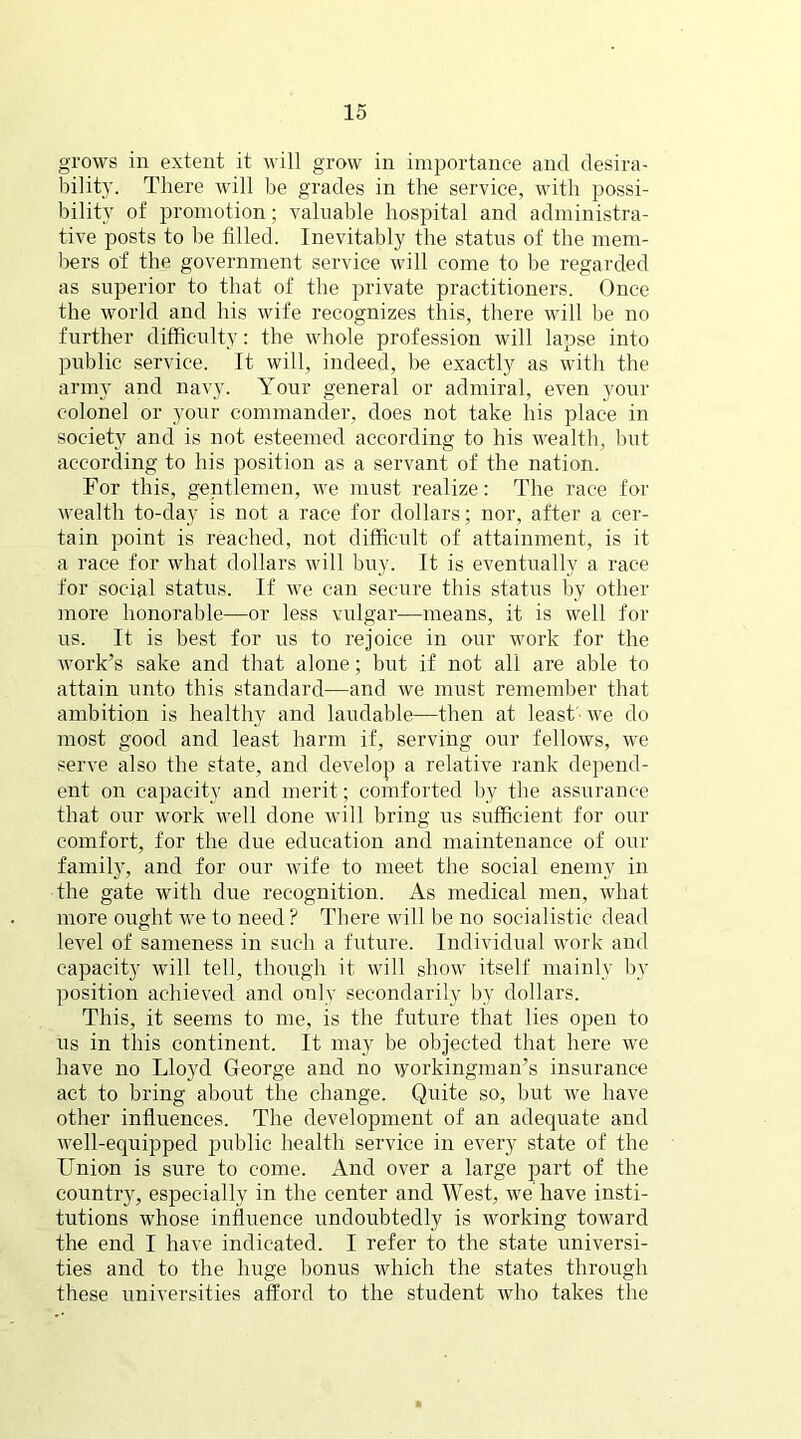 grows in extent it will grow in importance and desira- bility. There will be grades in the service, with possi- bility of promotion; valuable hospital and administra- tive posts to be filled. Inevitably the status of the mem- bers of the government service will come to be regarded as superior to that of the private practitioners. Once the world and his wife recognizes this, there will be no further difficulty: the whole profession will lapse into public service. It will, indeed, be exactly as with the army and navy. Your general or admiral, even your colonel or your commander, does not take his place in society and is not esteemed according to his wealth, but according to his position as a servant of the nation. For this, gentlemen, we must realize: The race for wealth to-day is not a race for dollars; nor, after a cer- tain point is reached, not difficult of attainment, is it a race for what dollars will buy. It is eventually a race for social status. If we can secure this status by other more honorable—or less vulgar—means, it is well for us. It is best for us to rejoice in our work for the work’s sake and that alone; but if not all are able to attain unto this standard—and we must remember that ambition is healthy and laudable—then at least ■ we do most good and least harm if, serving our fellows, we serve also the state, and develop a relative rank depend- ent on capacity and merit; comforted by the assurance that our work well done will bring us sufficient for our comfort, for the due education and maintenance of our family, and for our wife to meet the social enemy in the gate with due recognition. As medical men, what more ought we to need ? There will be no socialistic dead level of sameness in such a future. Individual work and capacity will tell, though it will show itself mainly by position achieved and only secondarily by dollars. This, it seems to me, is the future that lies open to us in this continent. It may be objected that here we have no Lloyd George and no workingman’s insurance act to bring about the change. Quite so, but we have other influences. The development of an adequate and well-equipped public health service in every state of the Union is sure to come. And over a large part of the country, especially in the center and West, we have insti- tutions whose influence undoubtedly is working toward the end I have indicated. I refer to the state universi- ties and to the huge bonus which the states through these universities afford to the student who takes the ft