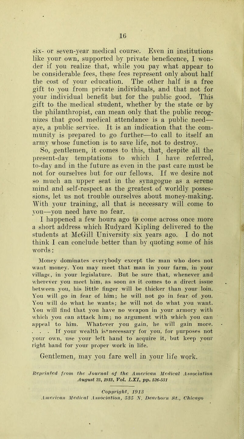 six- or seven-year medical course. Even in institutions like your own, supported by private beneficence, I won- der if you realize that, while you pay what appear to be considerable fees, these fees represent only about half the cost of your education. The other half is a free gift to you from private individuals, and that not for your individual benefit but for the public good. This gift to the medical student, whether by the state or by the philanthropist, can mean only that the public recog- nizes that good medical attendance is a public need— aye, a public service. It is an indication that the com- munity is prepared to go further—to call to itself an army whose function is to save life, not to destroy. So, gentlemen, it comes to this, that, despite all the present-day temptations to which I have referred, to-day and in the future as even in the past care must be not for ourselves but for our fellows. If we desire not so much an upper seat in the synagogue as a serene mind and self-respect as the greatest of worldly posses- sions, let us not trouble ourselves about money-making. With your training, all that is necessary will come to you—you need have no fear. I happened a few hours ago tp come across once more a short address which Eudyard Kipling delivered to the students at McGill University six years ago. I do not think I can conclude better than by quoting some of his words: Money dominates everybody except the man who does not want money. You may meet that man in your farm, in your village, in your legislature. But be sure that, whenever and wherever you meet him, as soon as it comes to a direct issue between you, his little finger will be thicker than your loin. You will go in fear of him; he will not go in fear of you. You will do what he wants; he will not do what you want. You will find that you have no weapon in your armory with which you can attack him; no argument with which you can appeal to him. Whatever you gain, he will gain more. . If your wealth is*necessary for you, for purposes not your own, use your left hand to acquire it, but keep your right hand for your proper work in life. Gentlemen, may you fare well in your life work. Reprinted from the Journal oj the American Medical Association August 23, 1913, Vol. LXI, pp. 526-531 Copyright, 1913 American Medical Association, 535 X. Dearborn St., Chicago