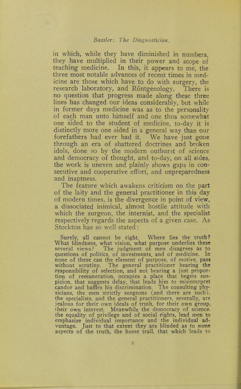 in which, while they have diminished in numbers, they have multiplied in their power and scope of teaching medicine. In this, it appears to me, the three most notable advances of recent times in med- icine are those which have to do with surgery, the research laboratory, and Rontgenology. There is no question that progress made along these three lines has changed our ideas considerably, but while in former days medicine was as to the personality of each man unto himself and one thus somewhat one sided to the student of medicine, to-day it is distinctly more one sided in a general way than our forefathers had ever had it. We have just gone through an era of shattered doctrines and broken idols, done so by the modern outburst of science and democracy of thought, and to-day, on all sides, the work is uneven and plainly shows gaps in con- secutive and cooperative effort, and unpreparedness and inaptness. The feature which awakens criticism on the part of the laity and the general practitioner in this day of modern times, is the divergence in point of view, a dissociated inimical, almost hostile attitude with which the surgeon, the internist, and the specialist respectively regards the aspects of a given case. As Stockton has so well stated: Surely, all cannot be right. Where lies the truth? What blindness, what vision, what purpose underlies these several views? The judgment of men disagrees as to questions of politics, of investments, and of medicine. In none of these can the element of purpose, of motive, pass without scrutiny. The general practitioner bearing the responsibility of selection, and not bearing a just propor- tion of remuneration, occupies a place that begets sus- picion, that suggests delay, that leads him to misinterpret candor and baffles his discrimination. The consulting phy- sicians, the men strictly surgeons (and there are such), the specialists, and the general practitioners, severally, are jealous for their own ideals of truth, for their own group, iheir own interest. Meanwhile the democracy of science, the equality of privilege and of social rights, lead men to emphasize individual importance and the individual ad- vantage. Just to that extent they are blinded as to some aspects of the truth, the home trail, that which leads to