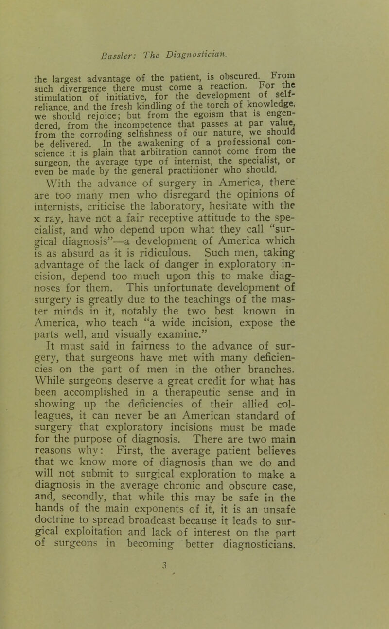 the largest advantage of the patient, is obscured. such divergence there must come a reaction, ror tne stimulation of initiative, for the development of seli- reliance and the fresh kindling of the torch of knowledge, we should rejoice; but from the egoism that is engen- dered, from the incompetence that passes at par value, from the corroding selfishness of our nature, we should be delivered. In the awakening of a professional con- science it is plain that arbitration cannot come from the surgeon, the average type of internist, the specialist, or even be made by the general practitioner who should. With the advance of surgery in America, there are too many men who disregard the opinions of internists, criticise the laboratory, hesitate with the X ray, have not a fair receptive attitude to the spe- cialist, and who depend upon what they call “sur- gical diagnosis”—a development of America which is as absurd as it is ridiculous. Such men, taking advantage of the lack of danger in exploratory in- cision, depend too much upon this to make diag- noses for them. This unfortunate development of surgery is greatly due to the teachings of the mas- ter minds in it, notably the two best known in America, who teach “a wide incision, expose the parts well, and visually examine.” It must said in fairness to the advance of sur- gery, that surgeons have met with many deficien- cies on the part of men in the other branches. While surgeons deserve a great credit for what has been accomplished in a therapeutic sense and in showing up the deficiencies of their allied col- leagues, it can never be an American standard of surgery that exploratory incisions must be made for the purpose of diagnosis. There are two main reasons why: First, the average patient believes that we know more of diagnosis than we do and will not submit to surgical exploration to make a diagnosis in the average chronic and obscure case, and, secondly, that while this may be safe in the hands of the main exponents of it, it is an unsafe doctrine to spread broadcast because it leads to sur- gical exploitation and lack of interest on the part of surgeons in becoming better diagnosticians.