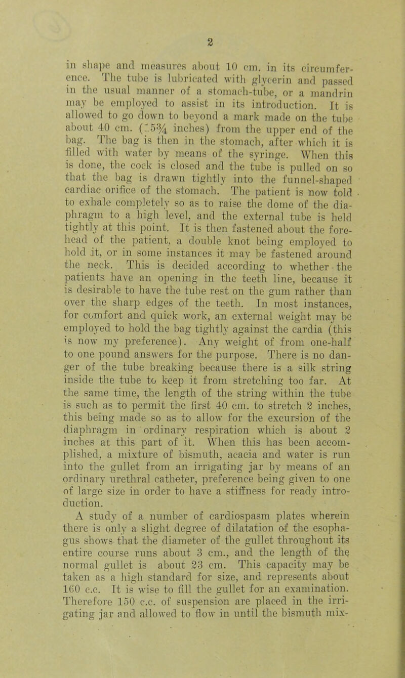 in shape and measures about 10 cm. in its circumfer- ence. The tube is lubricated with glycerin and passed in the usual manner of a stomach-tube, or a mandrin may be employed to assist in its introduction. It is allowed to go down to beyond a mark made on the tube about 40 cm. (T.5% inches) from the upper end of the bag. The bag is then in the stomach, after which it is filled with water by means of the syringe. When this is done, the cock is closed and the tube is pulled on so that the bag is drawn tightly into the funnel-shaped cardiac orifice of the stomach. The patient is now told to exhale completely so as to raise the dome of the dia- phragm to a high level, and the external tube is held tightly at this point. It is then fastened about the fore- head of the patient, a double knot being employed to hold it, or in some instances it may be fastened around the neck. This is decided according to whether the patients have an opening in the teeth line, because it is desirable to have the tube rest on the gum rather than over the sharp edges of the teeth. In most instances, for comfort and quick work, an external weight may be employed to hold the bag tightly against the cardia (this is now my preference). Any weight of from one-half to one pound answers for the purpose. There is no dan- ger of the tube breaking because there is a silk string inside the tube to keep it from stretching too far. At the same time, the length of the string within the tube is such as to permit the first 40 cm. to stretch 2 inches, this being made so as to allow for the excursion of the diaphragm in ordinary respiration which is about 2 inches at this part of it. When this has been accom- plished, a mixture of bismuth, acacia and water is run into the gullet from an irrigating jar by means of an ordinary urethral catheter, preference being given to one of large size in order to have a stiffness for ready intro- duction. A study of a number of cardiospasm plates wherein there is only a slight degree of dilatation of the esopha- gus shows that the diameter of the gullet throughout its entire course runs about 3 cm., and the length of the normal gullet is about 23 cm. This capacity may be taken as a high standard for size, and represents about 160 c.c. It is wise to fill the gullet for an examination. Therefore 150 c.c. of suspension are placed in the irri- gating jar and allowed to flow in until the bismuth mix-