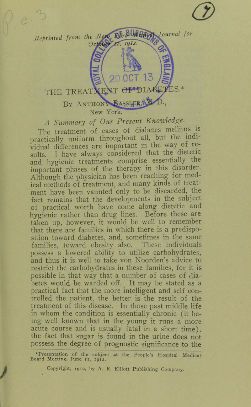 V / A Summary of Our Present Knowledge. The treatment of cases of diabetes mellitus is practically uniform throughout all, but the indi- vidual differences are important in the way of re- sults. I have always considered that the dietetic and hygienic treatments comprise essentially the important phases of the therapy in this disorder. Although the physician has been reaching for med- ical methods of treatment, and many kinds of treat- ment have been vaunted only to be discarded, the fact remains that the developments in the subject of practical worth have come along dietetic and hygienic rather than drug lines. Before these are taken up, however, it would be well to remember that there are families in which there is a predispo- sition toward diabetes, and, sometimes in the same families, toward obesity also. These individuals possess a lowered ability to utilize carbohydrates, and thus it is well to take von Noorden’s advice to restrict the carbohydrates in these families, for it is possible in that way that a number of cases of dia- betes would be warded off. It may be stated as a practical fact that the more intelligent and self con- trolled the patient, the better is the result of the treatment of this disease. In those past middle life in whom the condition is essentially chronic (it be- ing well known that in the young it runs a more acute course and is usually fatal in a short time), the fact that sugar is found in the urine does not possess the degree of prognostic significance to the •Presentation of the subject at the People’s Hospital Medical Board Meeting, June it, 1912. Copyright, 1912, by A. R. Elliott Publishing Company.