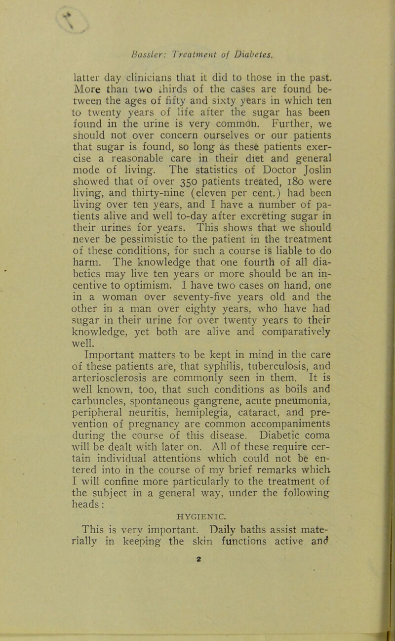 _k Bossier: Treatment of Diabetes. latter day clinicians that it did to those in the past. More than two thirds of the cases are found be- tween the ages of fifty and sixty years in which ten to twenty years of life after the sugar has been found in the urine is very common. Further, we should not over concern ourselves or our patients that sugar is found, so long as these patients exer- cise a reasonable care in their diet and general mode of living. The statistics of Doctor Joslin showed that of over 350 patients treated, 180 were living, and thirty-nine (eleven per cent.) had been living over ten years, and I have a number of pa- tients alive and well to-day after excreting sugar in their urines for years. This shows that we should never be pessimistic to the patient in the treatment of these conditions, for such a course is liable to do harm. The knowledge that one fourth of all dia- betics may live ten years or more should be an in- centive to optimism. I have two cases on hand, one in a woman over seventy-five years old and the other in a man over eighty years, who have had sugar in their urine for over twenty years to their knowledge, yet both are alive and comparatively well. Important matters to be kept in mind in the care of these patients are, that syphilis, tuberculosis, and arteriosclerosis are commonly seen in them. It is well known, too, that such conditions as boils and carbuncles, spontaneous gangrene, acute pneumonia, peripheral neuritis, hemiplegia, cataract, and pre- vention of pregnancy are common accompaniments during the course of this disease. Diabetic coma will be dealt with later on. All of these require cer- tain individual attentions which could not be en- tered into in the course of my brief remarks which. I will confine more particularly to the treatment of the subject in a general way, under the following heads: HYGIENIC. This is very important. Daily baths assist mate- rially in keeping the skin functions active and
