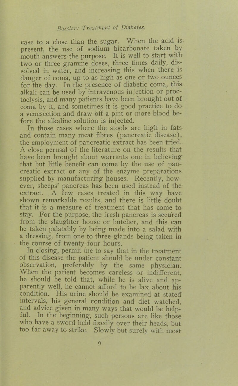 case to a close than the sugar. When the acid is present, the use of sodium bicarbonate taken by mouth answers the purpose. It is well to start with two or three gramme doses, three times daily, dis- solved in water, and increasing this when there is danger of coma, up to as high as one or two ounces for the day. In the presence of diabetic coma, this alkali can be used by intravenous injection or proc- toclysis, and many patients have been brought out of coma by it, and sometimes it is good practice to do a venesection and draw off a pint or more blood be- fore the alkaline solution is injected. In those cases where the stools are high in fats and contain many meat fibres (pancreatic disease), the employment of pancreatic extract has been tried. A close perusal of the literature on the results that have been brought about warrants one in believing that but little benefit can come by the use of pan- creatic extract or any of the enzyme preparations supplied by manufacturing houses. Recently, how- ever, sheeps’ pancreas has been used instead of the extract. A few cases treated in this way have shown remarkable results, and there is little doubt that it is a measure of treatment that has come to stay. For the purpose, the fresh pancreas is secured from the slaughter house or butcher, and this can be taken palatably by being made into a salad with a dressing, from one to three glands being taken in the course of twenty-four hours. In closing, permit me to say that in the treatment of this disease the patient should be under constant observation, preferably by the same physician. When the patient becomes careless or indifferent, he should be told that, while he is alive and ap- parently well, he cannot afford to be lax about his condition. His urine should be examined at stated intervals, his general condition and diet watched, and advice given in many ways that would be help- ful. In the beginning, such persons are like those who have a sword held fixedly over their heads, but too far away to strike. Slowly but surely with most