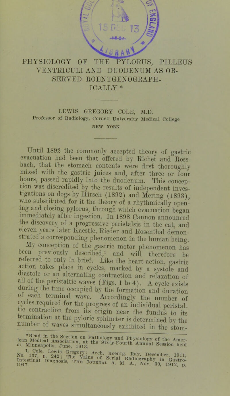 PHYSIOLOGY OF THE PYLORUS, PILLEUS VENTRICULI AND DUODENUM AS OB- SERVED ROENTGENOGRAPH- ICALLY * LEWIS GREGORY COLE, M.D. Professor of Radiology, Cornell University Medical College NEW YORK Until 1892 the commonly accepted theory of gastric evacuation had been that offered by Richet and Ross- bach, that the stomach contents were first thoroughly mixed with the gastric juices and, after three or four hours, passed rapidly into the duodenum. This concep- tion was discredited by the results of independent inves- tigations on dogs by Hirsch (1892) and Mering (1893), who substituted for it the theory of a rhythmically open- ing and closing pylorus, through which evacuation began immediately after ingestion. In 1898 Cannon announced the discovery of a progressive peristalsis in the cat, and eleven years later Ivaestle, Rieder and Rosenthal dernon- stiated a corresponding phenomenon in the human being. M\ conception of the gastric motor phenomenon has been previously described,1 and will therefore be leferied to only in brief. Like the heart-action, gastric action takes place in cycles, marked by a systole and diastole or an alternating contraction and relaxation of all of the peristaltic waves (Figs. 1 to 4). A cycle exists during the time occupied by the formation and duration ot each terminal wave. Accordingly the number of cycles required for the progress of an individual peristal- tic contraction from its origin near the fundus to its termination at the pyloric sphincter is determined by the number of waves simultaneously exhibited in the stom- Intestinal 1047. 30, 1912, p.