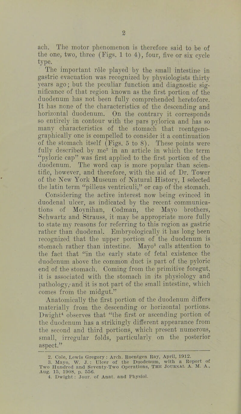 ach. The motor phenomenon is therefore said to be of the one, two, three (Figs. 1 to 4), four, five or six cycle type. The important role played by the small intestine in gastric evacuation was recognized by physiologists thirty years ago; but the peculiar function and diagnostic sig- nificance of that region known as the first portion of the duodenum has not been fully comprehended heretofore. It has none of the characteristics of the descending and horizontal duodenum. On the contrary it corresponds so entirely in contour with the pars pylorica and has so many characteristics of the stomach that roentgeno- graphically one is compelled to consider it a continuation of the stomach itself (Figs. 5 to 8). These points were fully described by me2 in an article in which the term “pyloric cap” was first applied to the first portion of the duodenum. The word cap is more popular than scien- tific, however, and therefore, with the aid of Dr. Tower of the New York Museum of Natural History, I selected the latin term “pilleus ventriculi,” or cap of the stomach. Considering the active interest now being evinced in duodenal ulcer, as indicated by the recent communica- tions of Moynihan, Codman, the Mayo brothers, Schwartz and Strauss, it may be appropriate more fully to state my reasons for referring to this region as gastric rather than duodenal. Embryologically it has long been recognized that the upper portion of the duodenum is stomach rather than intestine. Mayo3 calls attention to the fact that “in the early state of fetal existence the duodenum above the common duct is part of the pyloric end of the stomach. Coming from the primitive foregut. it is associated with the stomach in its physiology and pathology, and it is not part of the small intestine, which comes from the midgut.” Anatomically the first portion of the duodenum differs materially from the descending or horizontal portions. Dwight4 observes that “the first or ascending portion of the duodenum has a strikingly different appearance from the second and third portions, which present numerous, small, irregular folds, particularly on the posterior aspect.” 2. Cole, Lewis Gregory : Arch. Roentgen Ray, April, 1912. 3. Mayo, W. J. : Ulcer of the Duodenum, with a Report of Two Hundred and Seventy-Two Operations, The Journal A. M. A., Aug. 15, 1908, p. 556. 4. Dwight: Jour, of Anat. and Physiol.