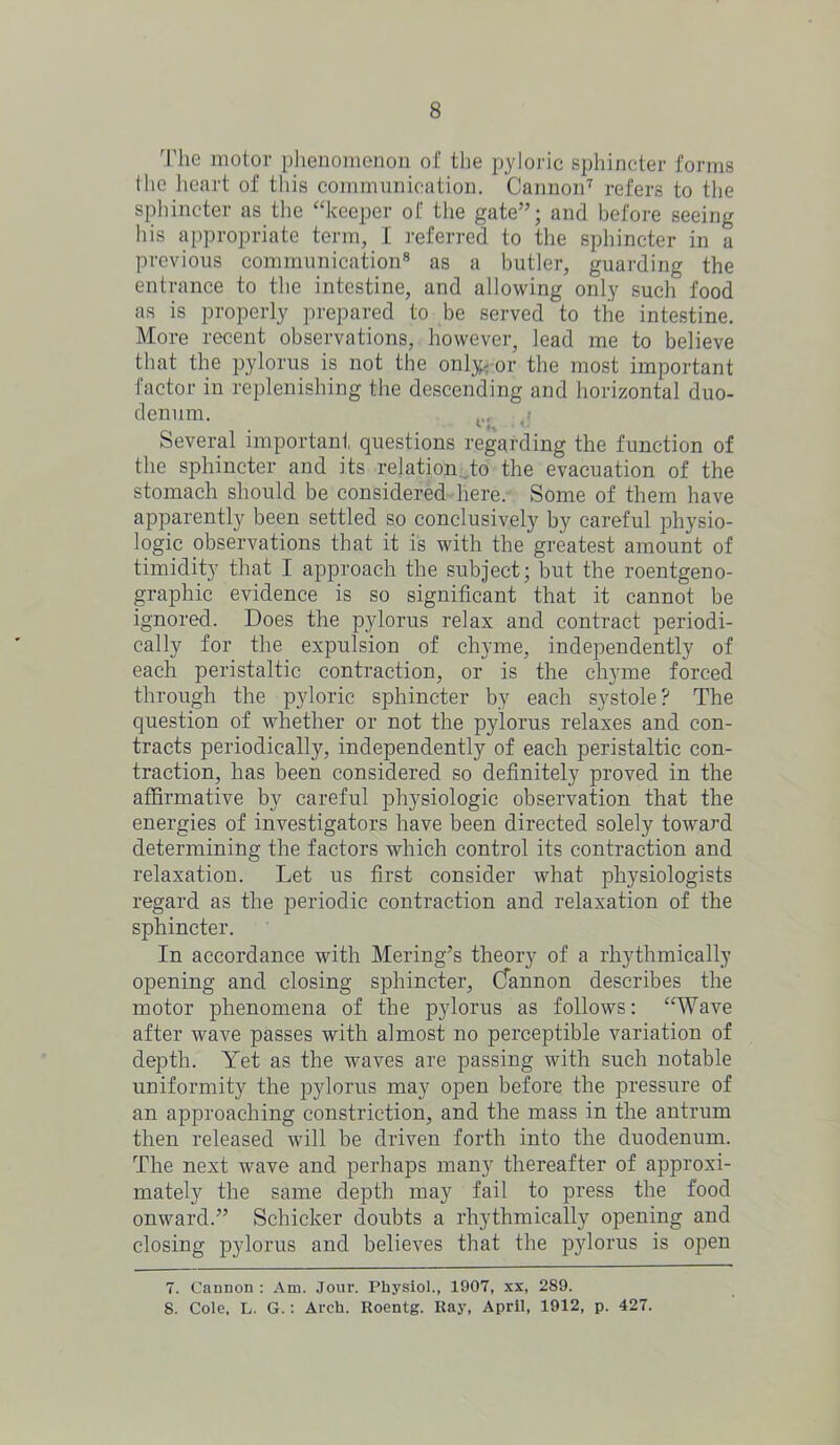 The motor phenomenon of the pyloric sphincter forms the heart of this communication. Cannon7 refers to the sphincter as the “keeper of the gate”; and before seeing his appropriate term, I referred to the sphincter in a previous communication8 as a butler, guarding the entrance to the intestine, and allowing only such food as is properly prepared to be served to the intestine. More recent observations, however, lead me to believe that the pylorus is not the only.* or the most important factor in replenishing the descending and horizontal duo- denum. p Several important questions regarding the function of the sphincter and its relation to the evacuation of the stomach should be considered here. Some of them have apparently been settled so conclusively by careful physio- logic observations that it is with the greatest amount of timidity that I approach the subject; but the roentgeno- graphic evidence is so significant that it cannot be ignored. Does the pylorus relax and contract periodi- cally for the expulsion of chyme, independently of each peristaltic contraction, or is the chyme forced through the pyloric sphincter by each systole? The question of whether or not the pylorus relaxes and con- tracts periodically, independently of each peristaltic con- traction, has been considered so definitely proved in the affirmative by careful physiologic observation that the energies of investigators have been directed solely toward determining the factors which control its contraction and relaxation. Let us first consider what physiologists regard as the periodic contraction and relaxation of the sphincter. In accordance with Mering’s theory of a rhythmically opening and closing sphincter, Cfannon describes the motor phenomena of the pylorus as follows: “Wave after wave passes with almost no perceptible variation of depth. Yet as the waves are passing with such notable uniformity the pylorus may open before the pressure of an approaching constriction, and the mass in the antrum then released will be driven forth into the duodenum. The next wave and perhaps many thereafter of approxi- mately the same depth may fail to press the food onward.” Schicker doubts a rhythmically opening and closing pylorus and believes that the pylorus is open 7. Cannon : Am. Jour. Physiol., 1907, xx, 289. 8. Cole, L. G.: Arch. Roentg. Ray, April, 1912, p. 427.