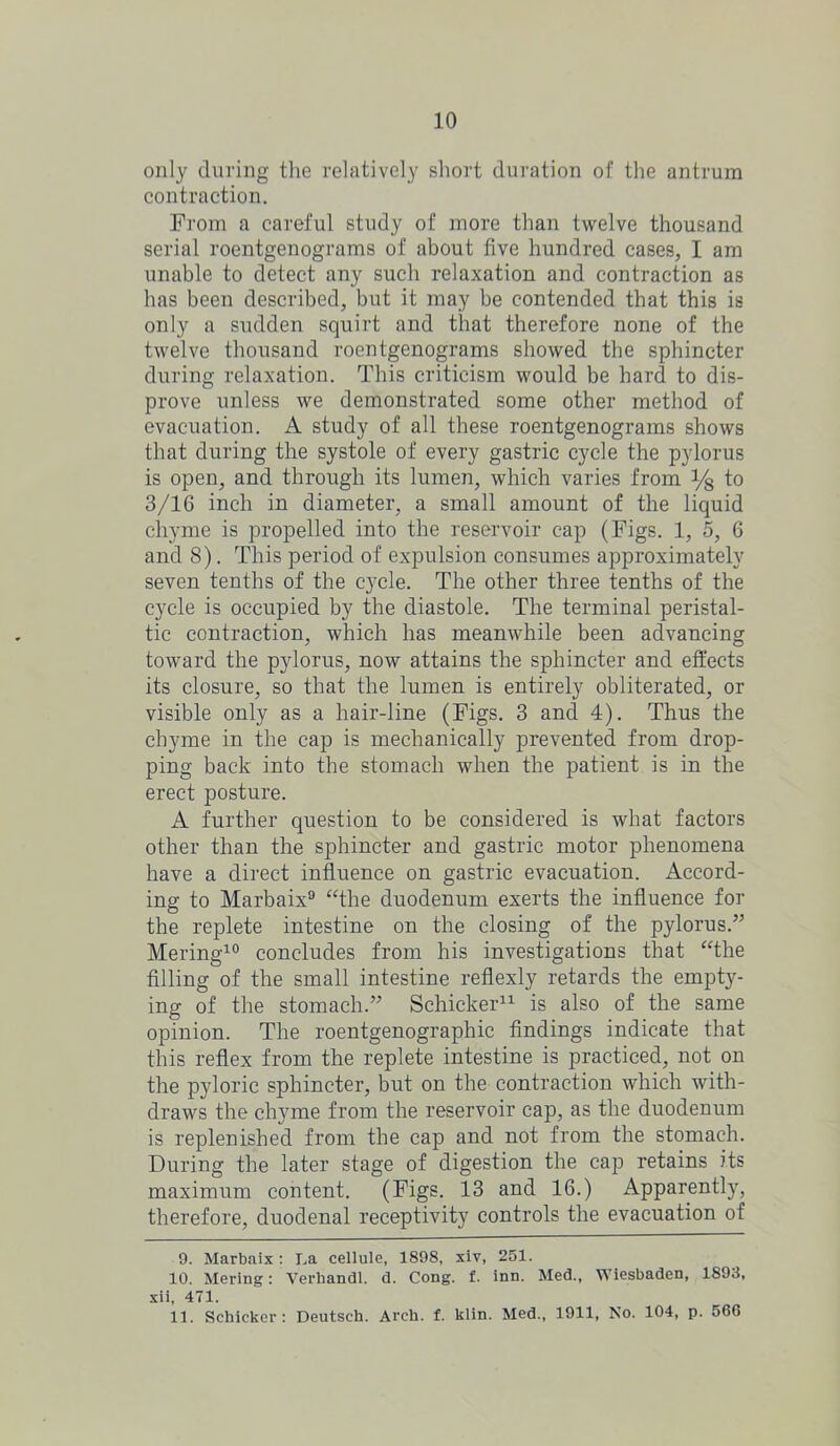 only during the relatively short duration of the antrum contraction. From a careful study of more than twelve thousand serial roentgenograms of about five hundred cases, I am unable to detect any such relaxation and contraction as has been described, but it may be contended that this is only a sudden squirt and that therefore none of the twelve thousand roentgenograms showed the sphincter during relaxation. This criticism would be hard to dis- prove unless we demonstrated some other method of evacuation. A study of all these roentgenograms shows that during the systole of every gastric cycle the pylorus is open, and through its lumen, which varies from y8 to 3/16 inch in diameter, a small amount of the liquid chyme is propelled into the reservoir cap (Figs. 1, o, 6 and 8). This period of expulsion consumes approximately seven tenths of the cycle. The other three tenths of the cycle is occupied by the diastole. The terminal peristal- tic contraction, which has meanwhile been advancing toward the pylorus, now attains the sphincter and effects its closure, so that the lumen is entirely obliterated, or visible only as a hair-line (Figs. 3 and 4). Thus the chyme in the cap is mechanically prevented from drop- ping back into the stomach when the patient is in the erect posture. A further question to be considered is what factors other than the sphincter and gastric motor phenomena have a direct influence on gastric evacuation. Accord- ing to Marbaix9 “the duodenum exerts the influence for the replete intestine on the closing of the pylorus.” Mering10 concludes from his investigations that “the filling of the small intestine reflexly retards the empty- ing of the stomach.” Schicker* 11 is also of the same opinion. The roentgenographic findings indicate that this reflex from the replete intestine is practiced, not on the pyloric sphincter, but on the contraction which with- draws the chyme from the reservoir cap, as the duodenum is replenished from the cap and not from the stomach. During the later stage of digestion the cap retains its maximum content. (Figs. 13 and 16.) Apparently, therefore, duodenal receptivity controls the evacuation of 9. Marbaix: La cellule, 189S, xiv, 251. 10. Mering: Verhandl. d. Cong. £. inn. Med., Wiesbaden, 1893, xii, 471. 11. Schicker: Deutsch. Arch. f. klin. Med., 1911, No. 104, p. 566