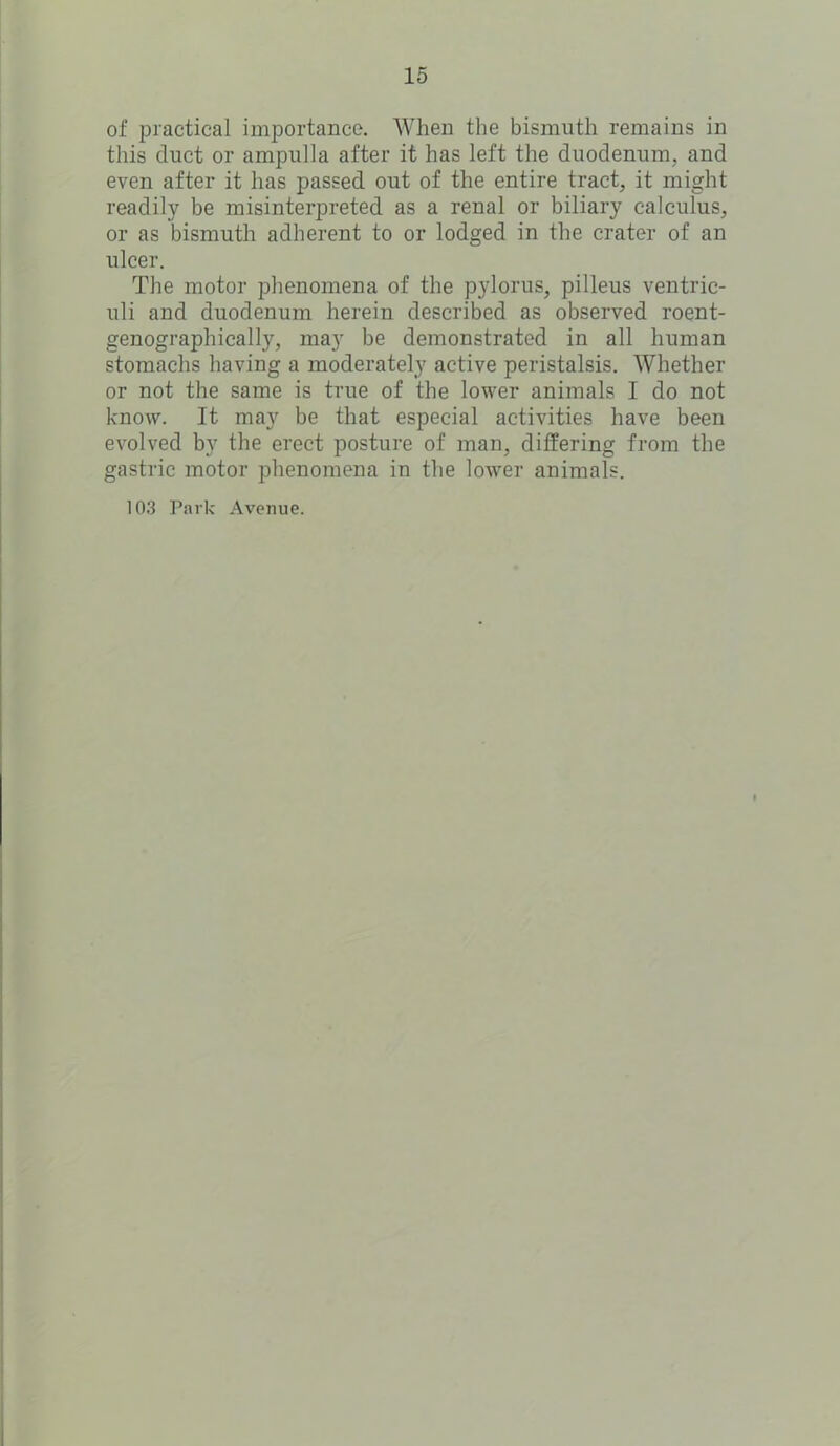 of practical importance. When the bismuth remains in this duct or ampulla after it has left the duodenum, and even after it has passed out of the entire tract, it might readily be misinterpreted as a renal or biliary calculus, or as bismuth adherent to or lodged in the crater of an ulcer. The motor phenomena of the pylorus, pilleus ventric- uli and duodenum herein described as observed roent- genograph ically, may be demonstrated in all human stomachs having a moderately active peristalsis. Whether or not the same is true of the lower animals I do not know. It may be that especial activities have been evolved by the erect posture of man, differing from the gastric motor phenomena in the lower animals. 103 Park Avenue.