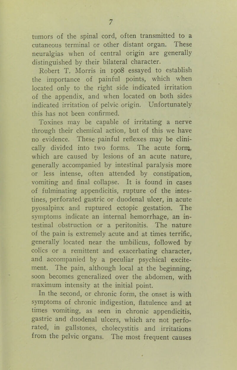 tumors of the spinal cord, often transmitted to a cutaneous terminal or other distant organ. These neuralgias when of central origin are generally distinguished by their bilateral character. Robert T. Morris in 1908 essayed to establish the importance of painful points, which when located only to the right side indicated irritation of the appendix, and when located on both sides indicated irritation of pelvic origin. Unfortunately this has not been confirmed. Toxines may be capable of irritating a nerve through their chemical action, but of this we have no evidence. These painful reflexes may be clini- cally divided into two forms. The acute forrij, which are caused by lesions of an acute nature, generally accompanied by intestinal paralysis more or less intense, often attended by constipation, vomiting and final collapse. It is found in cases of fulminating appendicitis, rupture of the intes- tines, perforated gastric or duodenal ulcer, in acute pyosalpinx and ruptured ectopic gestation. The symptoms indicate an internal hemorrhage, an in- testinal obstruction or a peritonitis. The nature of the pain is extremely acute and at times terrific, generally located near the umbilicus, followed by colics or a remittent and exacerbating character, and accompanied by a peculiar psychical excite- ment. The pain, although local at the beginning, soon becomes generalized over the abdomen, with maximum intensity at the initial point. In the second, or chronic form, the onset is with symptoms of chronic indigestion, flatulence and at times vomiting, as seen in chronic appendicitis, gastric and duodenal ulcers, which are not perfo- rated, in gallstones, cholecystitis and irritations from the pelvic organs. The most frequent causes