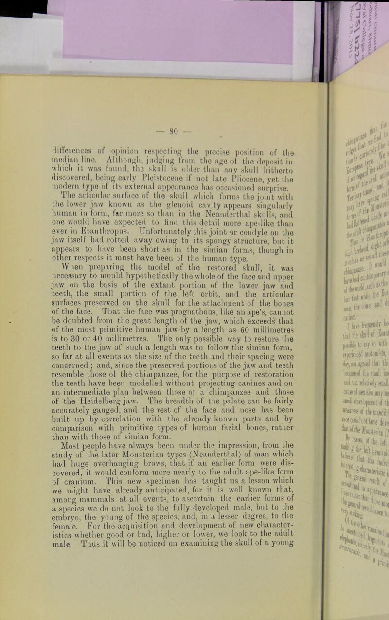 — 80 - differences of opinion respecting the precise position of the median line. Although, judging from the ago of the deposit in which it was found, the skull is older than any skull hitherto discovered, being early Pleistocene if not late Pliocene, yet the modern type of its external appearance has occasioned surprise. The articular surface of the skull which forms the joint with the lower jaw known as the glenoid cavity appears singularly human in form, far more so than in the Neanderthal skulls, and one would have expected to find this detail more ape-like than ever in Eoanthropus. Unfortunately this joint or condyle on the jaw itself had rotted away owing to its spongy structure, but it appears to have been short as in the simian forms, though in other respects it must have been of the human type. When preparing the model of the restored skull, it was necessary to mould hypothetically the whole of the face and upper jaw on the basis of the extant portion of the lower jaw and teeth, the small portion of the left orbit, and the articular surfaces preserved on the skull for the attachment of the bones of the face. That the face was prognathous, like an ape’s, cannot be doubted from the great length of the jaw, which exceeds that of the most primitive human jaw by a length as 60 millimetres is to 30 or 40 millimetres. The only possible way to restore the teeth to the jaw of such a length was to follow the simian form, so far at all events as the size of the teeth and their spacing were concerned ; and, since the preserved portions of the jaw and teeth resemble those of the chimpanzee, for the purpose of restoration the teeth have been modelled without projecting canines and on an intermediate plan between those of a chimpanzee and those of the Heidelberg jaw. The breadth of the palate can be fairly accurately gauged, and the rest of the face and nose has been built up by correlation with the already known parts and by comparison with primitive types of human facial bones, rather than with those of simian form. . Most people have always been under the impression, from the study of the later Mousterian types (Neanderthal) of man which had huge overluingiug brows, that if an earlier form were dis- covered, it would conform more nearly to the adult ape-like form of cranium. This new specimen has taught us a lesson which we might have already anticipated, for it is well known that, among mammals at all events, to ascertain the earlier forms of a species we do not look to the fully developed male, but to the embryo, the young of the species, aud, in a lesser degree, to the female. For the acquisition and development of new character- istics whether good or bad, higher or lower, we look to the adult male. Thus it will be noticed on examining the skull of a young