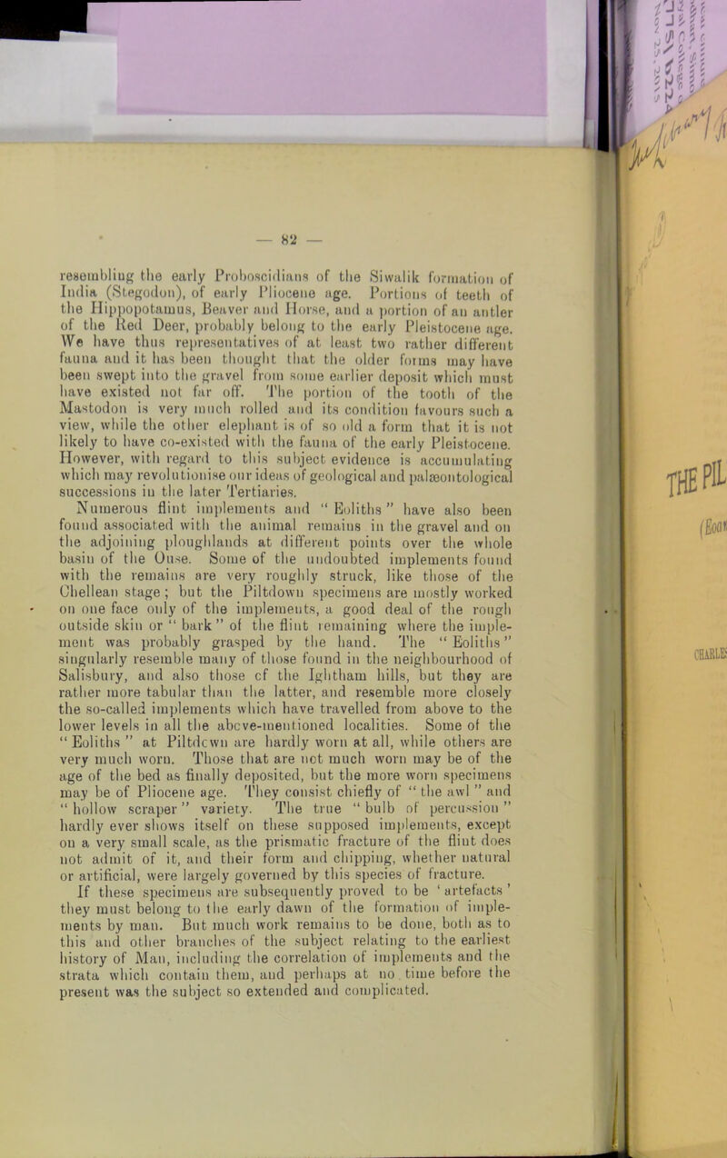 8 2 — reaembliug the early Proboscidians of the Siwalik formation of India (Stegodon), of early Pliocene age. Portions of teeth of the Hippopotamus, Beaver and Horse, and a portion of an antler of the Red Deer, probably belong to the early Pleistocene age. We have thus representatives of at least two rather different fauna and it has been thought that the older forms may have been swept into tbe gravel from some earlier deposit which must have existed not far off. The portion of the tooth of the Mastodon is very much rolled and its condition favours such a view, while the other elephant is of so old a form that it is not likely to have co-existed with the fauna of the early Pleistocene. However, with regard to this subject evidence is accumulating which may revolutionise our ideas of geological and palaeontological successions in the later Tertiaries. Numerous flint implements and “Eoliths” have also been found associated with the animal remains in the gravel and on the adjoining ploughlands at different points over the whole basin of the Ouse. Some of the undoubted implements found with the remains are very roughly struck, like those of the Chellean stage ; but the Piltdowu specimens are mostly worked on one face only of the implements, a good deal of the rough outside skin or “ bark” of the flint remaining where the imple- ment was probably grasped by the hand. The “Eoliths” singularly resemble many of those found in the neighbourhood of Salisbury, and also those cf the Ightham hills, but they are rather more tabular than the latter, and resemble more closely the so-called implements which have travelled from above to the lower levels in all the abcve-mentioned localities. Some of the “Eoliths ” at Piltdcwn are hardly worn at all, while others are very much woru. Those that are not much worn may be of the age of the bed as Anally deposited, but the more worn specimens may be of Pliocene age. They consist chiefly of “ the awl ” and “hollow scraper” variety. The true “bulb of percussion” hardly ever shows itself on these supposed implements, except on a very small scale, as the prismatic fracture of the flint does not admit of it, and their form and chipping, whether natural or artiflcial, were largely governed by this species of fracture. If these specimens are subsequently proved to be ‘ artefacts ’ they must belong to tbe early dawn of tbe formation of imple- ments by man. But much work remains to be done, both as to this and other branches of the subject relating to the earliest history of Man, including the correlation of implements and tbe strata which contain them, and perhaps at no time before the present was the subject so extended and complicated.