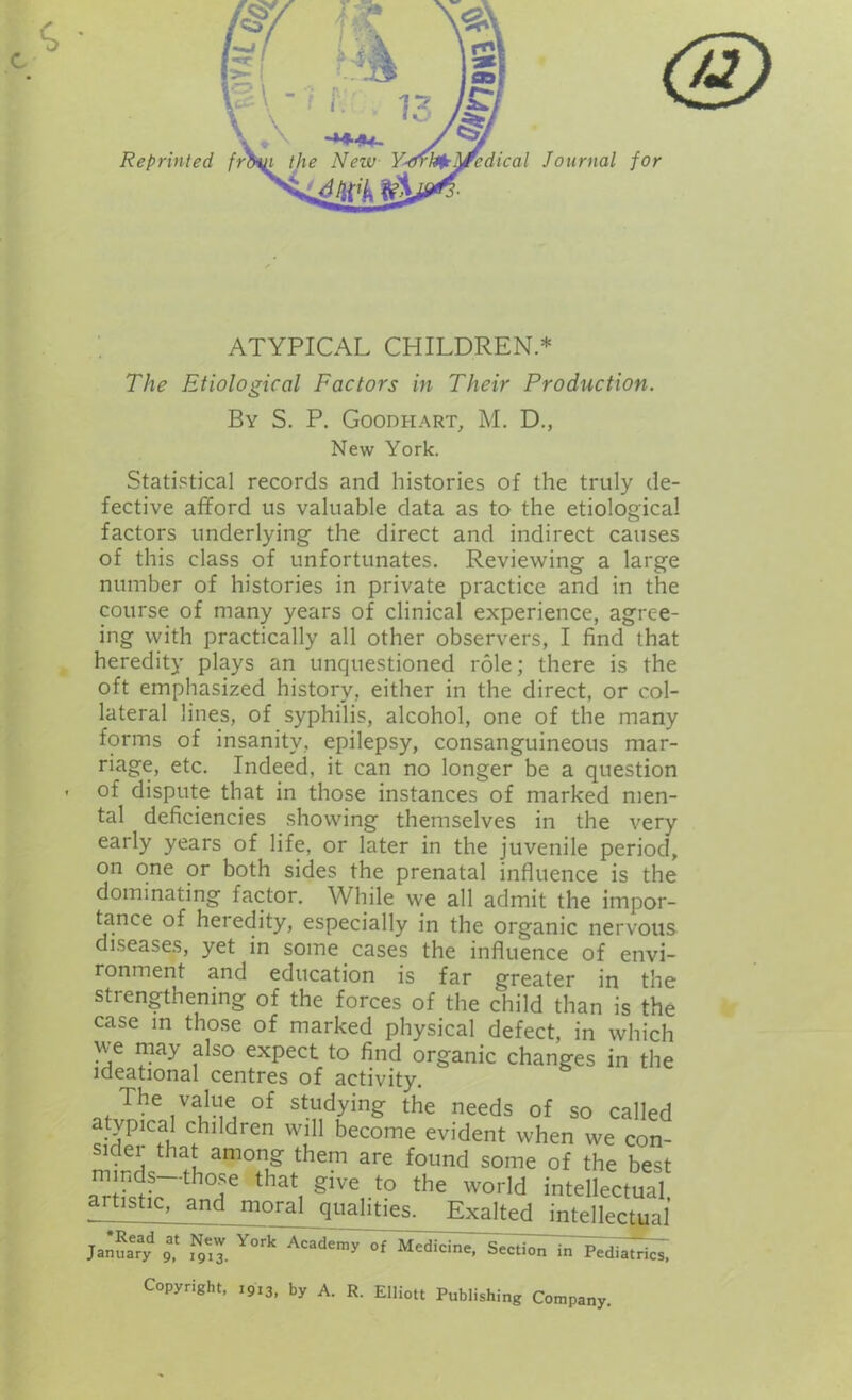 ATYPICAL CHILDREN * The Etiological Factors in Their Production. By S. P. Goodhart, M. D., New York. Statistical records and histories of the truly de- fective afford us valuable data as to the etiological factors underlying the direct and indirect causes of this class of unfortunates. Reviewing a large number of histories in private practice and in the course of many years of clinical experience, agree- ing with practically all other observers, I find that heredity plays an unquestioned role; there is the oft emphasized history, either in the direct, or col- lateral lines, of syphilis, alcohol, one of the many forms of insanity, epilepsy, consanguineous mar- riage, etc. Indeed, it can no longer be a question of dispute that in those instances of marked men- tal deficiencies showing themselves in the very early years of life, or later in the juvenile period, on one or both sides the prenatal influence is the dominating factor. While we all admit the impor- tance of heredity, especially in the organic nervous diseases, yet in some cases the influence of envi- ronment and education is far greater in the strengthening of the forces of the child than is the case in those of marked physical defect, in which we may also expect to find organic changes in the ideational centres of activity. The value of studying the needs of so called atypical children will become evident when we con- sider that among them are found some of the best minds—those that give to the world intellectual artistic, and moral qualities. Exalted intellectual January 9* ^3. Y°rk Academy °f Medicine, Section in Pediatrics, Copyright, 1913, by A. R. Elliott Publishing Company.