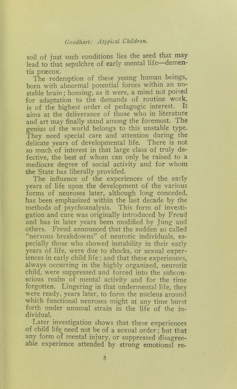 soil of just such conditions lies the seed that may lead to that sepulchre of early mental life—demen- tia prsecox. The redemption of these young human beings, born with abnormal potential forces within an un- stable brain; housing, as it were, a mind not poised for adaptation to the demands of routine work, is of the highest order of pedagogic interest. It aims at the deliverance of those who in literature and art may finally stand among the foremost. The genius of the world belongs to this unstable type. They need special care and attention during the delicate years of developmental life. There is not so much of interest in that large class of truly de- fective, the best of whom can only be raised to a mediocre degree of social activity and for whom the State has liberally provided. The influence of the experiences of the early years of life upon the development of the various forms of neuroses later, although long conceded, has been emphasized within the last decade by the methods of psychoanalysis. This form of investi- gation and cure was originally introduced by Freud and has in later years been modified by Jung and others. Freud announced that the sudden so called “nervous breakdowns” of neurotic individuals, es- pecially those who showed instability in their early years of life, were due to shocks, or sexual exper- iences in early child life ; and that these experiences, always occurring in the highly organized, neurotic child, were suppressed and forced into the subcon- scious realm of mental activity and for the time forgotten. Lingering in that undermental life, they were ready, years later, to form the nucleus around which functional neuroses might at any time burst forth under unusual strain in the life of the in- dividual. Later investigation shows that these experiences of child life need not be of a sexual order; but that any form of mental injury, or suppressed disagree- able experience attended by strong emotional re-