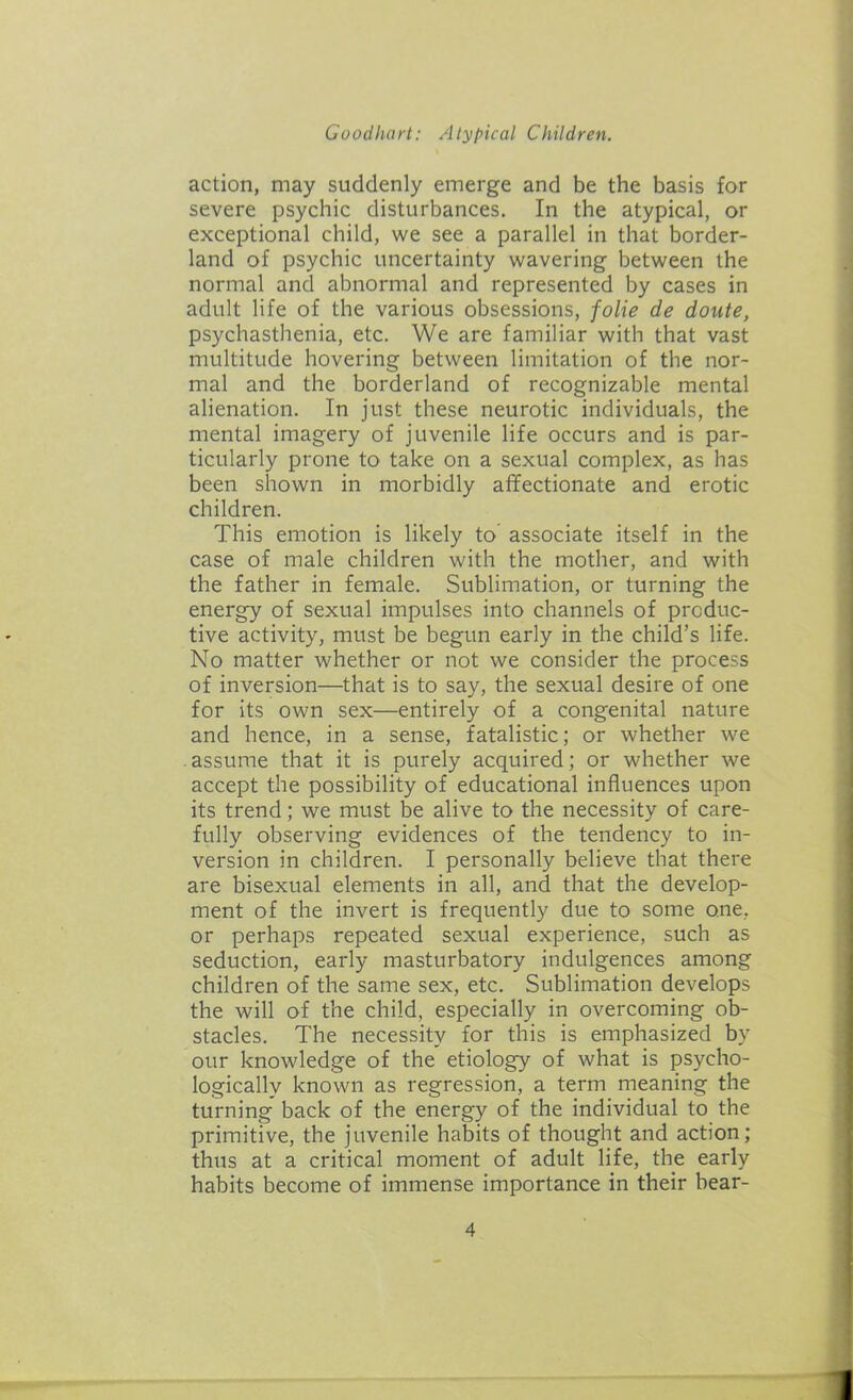 action, may suddenly emerge and be the basis for severe psychic disturbances. In the atypical, or exceptional child, we see a parallel in that border- land of psychic uncertainty wavering between the normal and abnormal and represented by cases in adult life of the various obsessions, folie de doute, psychasthenia, etc. We are familiar with that vast multitude hovering between limitation of the nor- mal and the borderland of recognizable mental alienation. In just these neurotic individuals, the mental imagery of juvenile life occurs and is par- ticularly prone to take on a sexual complex, as has been shown in morbidly affectionate and erotic children. This emotion is likely to associate itself in the case of male children with the mother, and with the father in female. Sublimation, or turning the energy of sexual impulses into channels of produc- tive activity, must be begun early in the child’s life. No matter whether or not we consider the process of inversion—that is to say, the sexual desire of one for its own sex—entirely of a congenital nature and hence, in a sense, fatalistic; or whether we assume that it is purely acquired; or whether we accept the possibility of educational influences upon its trend; we must be alive to the necessity of care- fully observing evidences of the tendency to in- version in children. I personally believe that there are bisexual elements in all, and that the develop- ment of the invert is frequently due to some one, or perhaps repeated sexual experience, such as seduction, early masturbatory indulgences among children of the same sex, etc. Sublimation develops the will of the child, especially in overcoming ob- stacles. The necessity for this is emphasized by our knowledge of the etiology of what is psycho- logically known as regression, a term meaning the turning back of the energy of the individual to the primitive, the juvenile habits of thought and action; thus at a critical moment of adult life, the early habits become of immense importance in their bear-