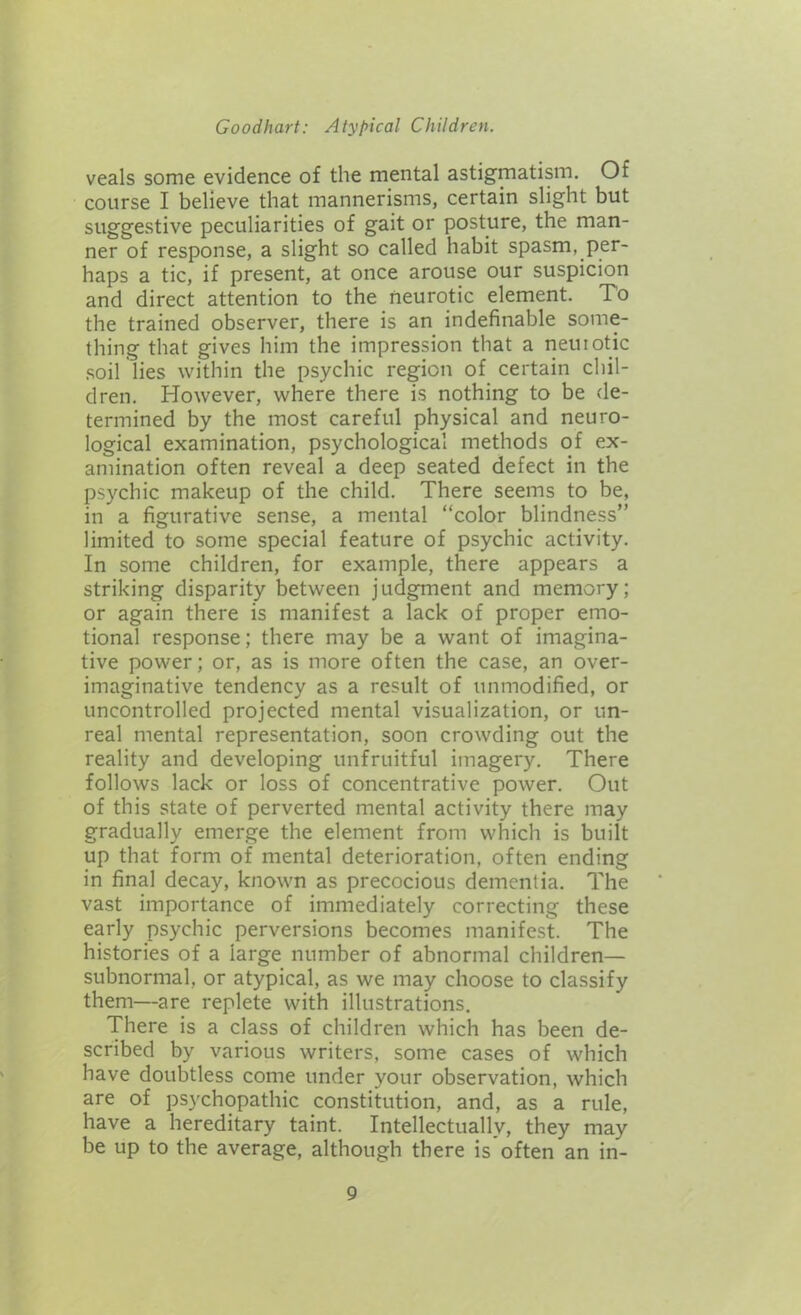 veals some evidence of the mental astigmatism. Of course I believe that mannerisms, certain slight but suggestive peculiarities of gait or posture, the man- ner of response, a slight so called habit spasm, per- haps a tic, if present, at once arouse our suspicion and direct attention to the neurotic element. To the trained observer, there is an indefinable some- thing that gives him the impression that a neuiotic soil lies within the psychic region of certain chil- dren. However, where there is nothing to be de- termined by the most careful physical and neuro- logical examination, psychological methods of ex- amination often reveal a deep seated defect in the psychic makeup of the child. There seems to be, in a figurative sense, a mental “color blindness” limited to some special feature of psychic activity. In some children, for example, there appears a striking disparity between judgment and memory; or again there is manifest a lack of proper emo- tional response; there may be a want of imagina- tive power; or, as is more often the case, an over- imaginative tendency as a result of unmodified, or uncontrolled projected mental visualization, or un- real mental representation, soon crowding out the reality and developing unfruitful imagery. There follows lack or loss of concentrative power. Out of this state of perverted mental activity there may gradually emerge the element from which is built up that form of mental deterioration, often ending in final decay, known as precocious dementia. The vast importance of immediately correcting these early psychic perversions becomes manifest. The histories of a large number of abnormal children— subnormal, or atypical, as we may choose to classify them—are replete with illustrations. There is a class of children which has been de- scribed by various writers, some cases of which have doubtless come under your observation, which are of psychopathic constitution, and, as a rule, have a hereditary taint. Intellectually, they may be up to the average, although there is often an in-